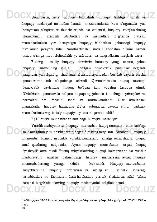Qonunlarda,   davlat     huquqiy     tuzilishida,     huquqiy     tartibga       solish     va
huquqiy  madaniyat  institutlari  hamda    mexanizmlarida  ko’z  o’ngimizda   yuz
berayotgan  o’zgarishlar  shunchalar jadal  va  chuqurki,  huquqiy   rivojlanishning
olamshumul,     strategik     istiqbollari     va     maqsadlari     to’g’risida     o’ylash,
mamlakatimizda     yuz     berayotgan     huquqiy     islohotlarni     jahondagi     huquqiy
rivojlanish     jarayoni     bilan     "moslashtirish",     unda   O’zbekiston     o’rnini     hamda
ushbu  o’ringa  mos  islohotchilik  yo’nalishlari  va  maqsadlarini  aniqlash  zarur.
Bizning         milliy     huquqiy     tizimimiz     butunlay     yangi     asosda,     jahon
huquqiy     jarayonining     yutug’i         bo’lgan     demokratik     prinsiplar     negizida
yangitdan  yaratilganligi  shubhasiz.  Konstitutsiyamizdan  boshlab  deyarli  barcha
qonunlarimiz     tub     o’zgarishga     uchradi.     Qonunlarimizda     huquq     mustaqil
demokratik     davlatning     huquqi     bo’ l gan     kun     voqeligi     hisobga     olindi.
O’zbekiston  qonunlarida  halqaro  huquqning  jahonda  tan  olingan  prinsiplari  va
normalari     o’z     ifodasini     topdi     va     mustahkamlandi.     Ular     rivojlangan
mamlakatlar     huquqiy     tizimining     ilg’or     yutuqlarini     davom     ettirdi,     qadimiy
mamlakatimizning  tarixiy-huquqiy  tajribasini  qamrab  oldi. 6
B) Huquqiy  munosabatlar  amaldagi  huquqiy  madaniyat       
Yuridik adabiyotlarda   huquqiy   munosabat  huquq normalari  bilan tartibga
solingan ijtimoiy munosabatlardir, degan fikr keng tarqalgan.  Binobarin,  huquqiy
munosabat,   birinchi   navbatda,   yuridik   normalarni     amalga   oshirishning,     huquq
amal   qilishning     natijasidir.     Aynan   huquqiy     munsobatlar     orqali     huquq
"yashaydi", amal qiladi. Huquq  subyektlarining  huquqi  imkoniyatlari  va  yuridik
majburiyatini     amalga     oshirishning     haqiqiy     manzarasini   aynan   huquqiy
munosabatlarning     yuzaga     kelishi         ko’rsatadi.     Huquqiy   munosabatlar
subyeklarining     huquqiy     pozitsiyasi   va     mo’ljallari     ,   yuridik     sohadagi
tashabbuslari     va     faolliklari,     hatti-harakatlari     yuridik     shakllarini     afzal     bilish
darajasi  birgalikda  ularning  huquqiy  madaniyatini  belgilab  beradi.
6
 Adilxodjayeva S.M. Liberalizm: evolyusiya idey ot proshlogo do nastoyahego. Monografiya. –T.: TDYUI, 2002. –
120 s.
23 