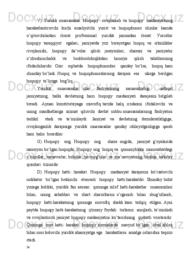 V)   Yuridik   muassasalar.   Huquqiy     rivojlanish   va   huquqiy     madaniyatning
harakatlantiruvchi     kuchi     amaliyotchi     yurist     va     huquqshunos     olimlar     hamda
o’qituvchilardan     iborat     professional     yuridik     jamoadan     iborat.     Yuristlar
huquqiy   taraqqiyot     egalari,   jamiyatda   yuz   berayotgan   huquq   va   erkinliklar
rivojlanishi,     huquqiy     da’volar     qilish     jarayonlari,     shaxsni     va     jamiyatni
o’zboshimchalik     va     boshboshdoqlikdan     himoya     qilish     talablarining
ifodachilaridir.   Oxir     oqibatda     huquqshunoslar     qanday   bo’lsa,     huquq   ham
shunday bo’ladi. Huquq   va   huquqshunoslarning   darajasi   esa       ularga   berilgan
huquqiy  ta’limga  bog’liq.
Yuridik     muassasalar,   ular     faoliyatining     samaradorligi       nafaqat
jamiyatning,     balki     davlatning     ham     huquqiy     madaniyati     darajasini   belgilab
beradi.    Aynan    konstitutsiyaga     muvofiq  tarzda    halq    irodasini    ifodalovchi     va
uning   manfaatlariga   xizmat   qiluvchi   davlat   ushbu muassasalarning   faoliyatini
tashkil       etadi     va     ta’minlaydi.     Jamiyat     va     davlatning     demokratikligiga,
rivojlanganlik   darajasiga   yuridik   muassasalar   qanday   ishlayotganligiga   qarab
ham  baho  beradilar.
G)   Huquqiy     ong.   Huquqiy     ong       shaxs   ongida,     jamiyat   g’oyalarida
namoyon bo’lgan huquqdir. Huquqiy ong  huquq va  qonuniylikka  munosabatdagi
e’tiqodlar,  tassavurlar, boholar, his-tuyg’ular  va  ma’naviyatning  boshqa  tarkibiy
qismlari  tizimidir.
D)   Huquqiy   hatti-   harakat.   Huquqiy     madaniyat   darajasini   ko’rsatuvchi
indikator     bo’lgan   beshinchi     elementi     huquqiy     hatti-harakatdir.   Shunday   holat
yuzaga   keldiki,   yuridik   fan   asosan     qonunga   xilof   hatti-harakatlar     muammolari
bilan,     uning     sabablari     va     shart-   sharoitlarini   o’rganish     bilan     shug’ullanib,
huquqiy   hatti-harakatning   qonunga   muvofiq   shakli  kam   tadqiq   etilgan. Ayni
paytda   huquqiy   hatti-harakatning     ijtimoiy  foydali     turlarini     aniqlash,   ta’minlash
va   rivojlantirish   jamiyat   huquqiy   madaniyatini   ko’tarishning     qudratli   vositasidir.
Qonunga     mos   hatti-   harakat     huquqiy   normalarda     mavjud   bo‘lgan     ideal   ahloq
bilan mos keluvchi yuridik ahamiyatga ega   harakatlarni  amalga oshirishni taqozo
et а di .
24 