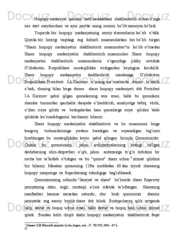 Huquqiy madaniyat  qonuniy  hatti-harakatlarni  shakllantirish  uchun o’ z iga
xos  start  maydonchasi  va  ayni  paytda  uning  mezoni  bo’lib namoyon bo’ladi.
Yuqorida  biz   huquqiy   madaniyatning   asosiy   elementlarini  ko ’ rib   o ’ tdik.
Quyida   biz     hozirgi     vaqtdagi     eng     dolzarb     muammolardan     biri   bo’lib     turgan
"Shaxs     huquqiy     madaniyatini     shakllantirish     muammolari"ni     ko’rib   o’t madan
Shaxs     huquqiy     madaniyatini     shakllantirish   muammolari.   Shaxs     huquqiy
madaniyatini     shakllantirish     muammolarini     o’rganishga     jiddiy     ravishda
O’zbekiston     Respublikasi     mustaqillikka     erishgandan     keyingina     kirishildi.
Shaxs     huquqiy     madaniyatini     shakllantirish     masalasiga     O’zbekiston
Respublikasi   Prezidenti     I.A.Karimov     o’zining   ma’ruzalarida     doimo     to’xtalib
o’tadi,  shuning  bilan  birga  doimo    shaxs  huquqiy  madaniyati  deb  Prezident
I.A.   Karimov     qabul     qilgan     qonunlarning     soni     emas,     balki     bu     qonunlarni
shaxslar  tomonidan  qanchalik  darajada  o’zlashtirish,  amaliyotga  tatbiq   etishi,
o’zlari   rioya   qilishi   va     boshqalardan   ham   qonunlarga   rioya     qilishni   talab
qilishida  ko’rinadideganini  barchamiz  bilamiz.
Shaxs     huquqiy     madaniyatini     shakllantirish     va     bu     muammoni     bizga
kengroq       tushunishimizga     yordam     beradigan     va     suyanadigan     tog’ i miz
hisoblangan  bu   mustaqillikdan  keyin   qabul  qilingan   birinchi  Qomusimizdir.
Chunki     bu     qomusimizni       jahon     sivilizatsiyalarining     beshigi     bo’lgan
davlatlarning     olim-ekspertlari     o’qib,     jahon       andozasiga     to’g’ri     kelishini     bir
necha  bor   ta’kidlab   o’tishgan   va   bu   "qomus"   shaxs   uchun  7
 xizmat  qilishini
biz   bilamiz.   Masalan   qomusning   128ta   moddadan   60 dan   ziyodi   shaxsning
huquqiy  maqomiga  va  fuqarolarning  erkinligiga   bag’ishlanadi. 
Qomusimizning  uchinchi-"Jamiyat  va  shaxs"   bo’limida  shaxs  fuqaroviy
jamiyatning     erkin,     ongli,     mustaqil     a’zosi     sifatida     ta’riflangan.       Shaxsning
manfaatlari     hamma     narsadan     ustundir,     shu       bosh     qomusimiz       shaxsni
jamiyatda   eng   asosiy   boylik shaxs   deb   biladi.   Boshqacharoq   qilib   aytganda
halq,  davlat  va  huquq  uchun  emas,  balki  davlat  va  huquq  halq  uchun  xizmat
qiladi.   Bundan  kelib  chiqib  shahs  huquqiy  madaniyatini   shakllantirish  faqat
7
 Islomov Z.M.Fukarolik jamiyati: kecha, bugun, erta. –T.: TDYUI, 2003. –87 b.
25 