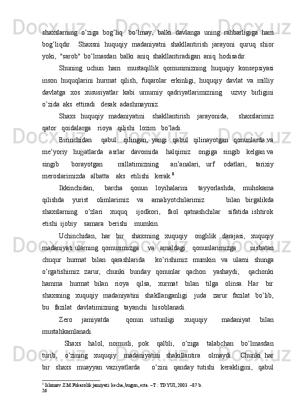shaxslarning  o’ziga  bog’liq   bo’lmay,  balki  davlanga  uning  rahbarligiga  ham
bog’liqdir.     Shaxsni   huquqiy   madaniyatni   shakllantirish   jarayoni   quruq   shior
yoki,  "sarob"  bo’lmasdan  balki  aniq  shakllantiradigan  aniq  hodisadir. 
Shuning   uchun   ham     mustaqillik   qomusimizning   huquqiy   konsepsiyasi
inson  huquqlarini  hurmat  qilish,  fuqarolar  erkinligi,  huquqiy  davlat  va  milliy
d avlatga   xos   xususiyatlar   kabi   umumiy   qadriyatlarimizning       uzviy   birligini
o ’ zida  aks  ettiradi   desak  adashmaymiz.
Shaxs     huquqiy     madaniyatini       shakllantirish       jarayonida,         shaxslarimiz
qator   qoidalarga    rioya   qilishi   lozim   bo’ladi.
Birinchidan     qabul    qilingan,  yangi   qabul   qilinayotgan   qonunlarda va
me’yoriy   hujjatlarda   asrlar   davomida    halqimiz    ongiga   singib   kelgan va
singib         borayotgan           millatimizning         an’analari,     urf       odatlari,       tarixiy
meroslarimizda   albatta    aks   etilishi   kerak. 8
Ikkinchidan,         barcha       qonun       loyihalarini         tayyorlashda,       muhokama
qilishda       yurist       olimlarimiz       va       amaliyotchilarimiz                 bilan     birgalikda
shaxslarning    o’zlari    xuquq     ijodkori,    faol   qatnashchilar    sifatida  ishtirok
etishi  ijobiy    samara   berishi    mumkin.
Uchinchidan,   har   bir    shaxsning   xuquqiy    onglilik   darajasi,   xuquqiy
madaniyati ularning  qomusimizga     va   amaldagi    qonunlarimizga        nisbatan
chuqur   hurmat   bilan   qarashlarida      ko’ r ishimiz   mumkin   va   ularni   shunga
o’rgatishimiz   zarur,   chunki   bunday   qonunlar   qachon    yashaydi,     qachonki
hamma     hurmat   bilan     rioya     qilsa,     xurmat     bilan     tilga     olinsa.   Har     bir
shaxsning   xuquqiy   madaniyatini   shakllanganligi    juda    zarur   fazilat   bo’lib,
bu   fazilat   davlatimizning   tayanchi   hisoblanadi.
Zero       jamiyatda             qonun     ustunligi        xuquqiy           madaniyat        bilan
mustahkamlanadi.
    Shaxs       halol,     nomusli,     pok       qalbli,       o’ziga       talabchan       bo’lmasdan
turib,    o’zining   xuquqiy    madaniyatini   shakillantira    olmaydi.    Chunki  har
bir   shaxs   muayyan  vaziyatlarda      o’zini   qanday  tutishi   kerakligini,   qabul
8
  Islomov Z.M.Fukarolik jamiyati: kecha, bugun, erta. –T.: TDYUI, 2003. –87 b.
26 