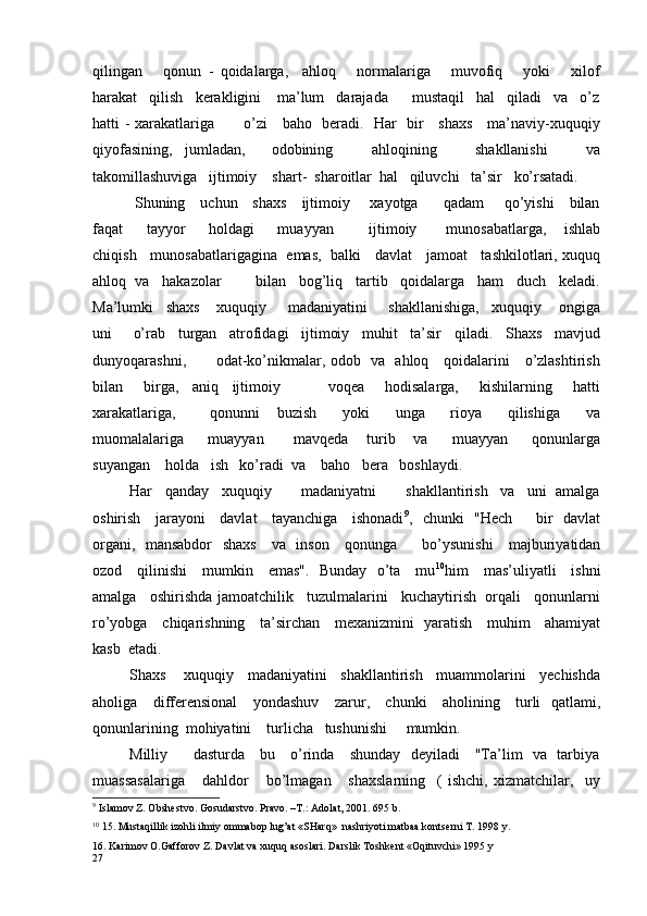 qilingan       qonun   -   qoidalarga,     ahloq       normalariga       muvofiq       yoki       xilof
harakat   qilish   kerakligini    ma’lum   darajada      mustaqil   hal   qiladi   va   o’z
hatti - xarakatlariga           o’zi     baho   beradi.   Har   bir     shaxs     ma’naviy-xuquqiy
qiyofasining,   jumladan,     odobining       ahloqining       shakllanishi       va
takomillashuviga   ijtimoiy    shart-  sharoitlar  hal   qiluvchi   ta’sir    k o’rsatadi.
  Shuning     uchun     shaxs     ijtimoiy       xayotga         qadam       qo’yishi     bilan
faqat         tayyor         holdagi         muayyan             ijtimoiy           munosabatlarga,       ishlab
chiqish    munosabatlarigagina  emas,  balki    davlat    jamoat    tashkilotlari, xuquq
ahloq  va   hakazolar        bilan   bog’liq   tartib   qoidalarga   ham   duch   keladi.
Ma’lumki   shaxs    xuquqiy     madaniyatini     shakllanishiga,   xuquqiy    ongiga
uni     o’rab   turgan   atrofidagi   ijtimoiy   muhit   ta’sir   qiladi.   Shaxs   mavjud
dunyoqarashni,           odat-ko’nikmalar, odob   va   ahloq     qoidalarini     o’zlashtirish
bilan       birga,     aniq     ijtimoiy               voqea       hodisalarga,       kishilarning       hatti
xarakatlariga,         qonunni     buzish       yoki       unga       rioya       qilishiga       va
muomalalariga         muayyan           mavqeda       turib       va         muayyan         qonunlarga
suyangan    holda   ish   ko’radi  va    baho   bera   boshlaydi.
Har   qanday   xuquqiy       madaniyatni       shakllantirish   va   uni  amalga
oshirish     jarayoni     davlat     tayanchiga     ishonadi 9
,   chunki   "Hech         bir   davlat
organi,   mansabdor    shaxs     va   inson     qonunga         bo’ysunishi      majburiyatidan
ozod     qilinishi     mumkin     emas".   Bunday   o’ta     mu 10
him     mas’uliyatli     ishni
amalga   oshirishda jamoatchilik   tuzulmalarini   kuchaytirish  orqali   qonunlarni
ro’yobga     chiqarishning     ta’sirchan     mexanizmini   yaratish     muhim     ahamiyat
kasb  etadi.
Shaxs    xuquqiy   madaniyatini   shakllantirish   muammolarini   yechishda
aholiga     differensional      yondashuv      zarur,     chunki     aholining     turli   qatlami,
qonunlarining  mohiyatini    turlicha   tushunishi     mumkin.
Milliy         dasturda     bu     o’rinda     shunday   deyiladi     "Ta’lim   va   tarbiya
muassasalariga       dahldor       bo’lmagan       shaxslarning     (   ishchi,   xizmatchilar,     uy
9
 Islamov Z. Obshestvo. Gosudarstvo. Pravo. –T.: Adolat, 2001. 695 b.
10
 15. Mustaqillik izohli ilmiy ommabop lug’at «SHarq»  nashriyoti matbaa kontserni T. 1998 y.
16. Karimov O.Gafforov Z. Davlat va xuquq asoslari. Darslik Toshkent «Oqituvchi» 1995 y 
27 