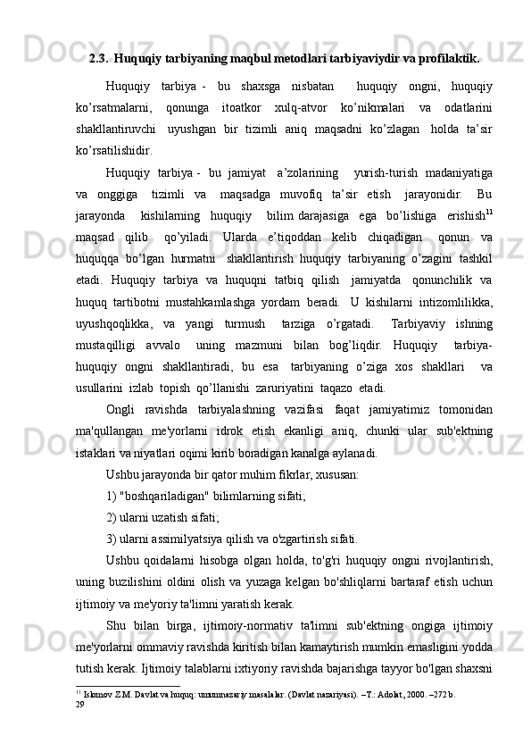 2.3. Huquqiy tarbiyaning maqbul metodlari tarbiyaviydir va profilaktik.
Huquqiy     tarbiya   -     bu     shaxsga     nisbatan         huquqiy     ongni,     huquqiy
ko’rsatmalarni,     qonunga     itoatkor     xulq-atvor     ko’nikmalari     va     odatlarini
shakllantiruvchi     uyushgan   bir   tizimli   aniq   maqsadni   ko’zlagan     holda   ta’sir
ko’rsatilishidir.
Huquqiy   tarbiya -   bu   jamiyat     a’zolarining       yurish-turish   madaniyatiga
va     onggiga       tizimli     va       maqsadga     muvofiq     ta’sir     etish       jarayonidir.       Bu
jarayonda       kishilarning     huquqiy       bilim   darajasiga     ega     bo’lishiga     erishish 11
maqsad     qilib       qo’yiladi.     Ularda     e’tiqoddan     kelib     chiqadigan       qonun     va
huquqqa  bo’lgan  hurmatni   shakllantirish  huquqiy  tarbiyaning  o’zagini  tashkil
etadi.   Huquqiy   tarbiya   va   huquqni   tatbiq   qilish     jamiyatda     qonunchilik   va
huquq  tartibotni  mustahkamlashga  yordam  beradi.   U  kishilarni  intizomlilikka,
uyushqoqlikka,     va     yangi     turmush       tarziga     o’rgatadi.       Tarbiyaviy     ishning
mustaqilligi     avvalo       uning     mazmuni     bilan     bog’liqdir.     Huquqiy       tarbiya-
huquqiy   ongni   shakllantiradi,   bu   esa     tarbiyaning   o’ziga   xos   shakllari       va
usullarini  izlab  topish  qo’llanishi  zaruriyatini  taqazo  etadi.
Ongli   ravishda   tarbiyalashning   vazifasi   faqat   jamiyatimiz   tomonidan
ma'qullangan   me'yorlarni   idrok   etish   ekanligi   aniq,   chunki   ular   sub'ektning
istaklari va niyatlari oqimi kirib boradigan kanalga aylanadi.
Ushbu jarayonda bir qator muhim fikrlar, xususan:
1) "boshqariladigan" bilimlarning sifati;
2) ularni uzatish sifati;
3) ularni assimilyatsiya qilish va o'zgartirish sifati.
Ushbu   qoidalarni   hisobga   olgan   holda,   to'g'ri   huquqiy   ongni   rivojlantirish,
uning   buzilishini   oldini   olish   va   yuzaga   kelgan   bo'shliqlarni   bartaraf   etish   uchun
ijtimoiy va me'yoriy ta'limni yaratish kerak.
Shu   bilan   birga,   ijtimoiy-normativ   ta'limni   sub'ektning   ongiga   ijtimoiy
me'yorlarni ommaviy ravishda kiritish bilan kamaytirish mumkin emasligini yodda
tutish kerak. Ijtimoiy talablarni ixtiyoriy ravishda bajarishga tayyor bo'lgan shaxsni
11
 Islomov Z.M. Davlat va huquq: umumnazariy masalalar. (Davlat nazariyasi). –T.: Adolat, 2000. –272 b.
29 