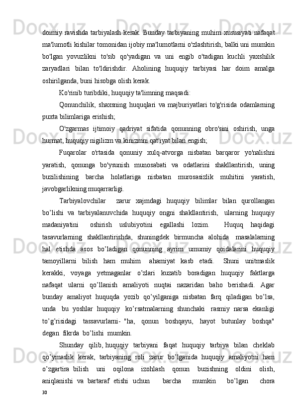 doimiy ravishda  tarbiyalash   kerak.  Bunday  tarbiyaning muhim   xususiyati  nafaqat
ma'lumotli kishilar tomonidan ijobiy ma'lumotlarni o'zlashtirish, balki uni mumkin
bo'lgan   yovuzlikni   to'sib   qo'yadigan   va   uni   engib   o'tadigan   kuchli   yaxshilik
zaryadlari   bilan   to'ldirishdir.   Aholining   huquqiy   tarbiyasi   har   doim   amalga
oshirilganda, buni hisobga olish kerak.
Ko'rinib turibdiki, huquqiy ta'limning maqsadi:
Qonunchilik,   shaxsning   huquqlari   va   majburiyatlari   to'g'risida   odamlarning
puxta bilimlariga erishish;
O'zgarmas   ijtimoiy   qadriyat   sifatida   qonunning   obro'sini   oshirish,   unga
hurmat, huquqiy nigilizm va kinizmni qat'iyat bilan engish;
Fuqarolar   o'rtasida   qonuniy   xulq-atvorga   nisbatan   barqaror   yo'nalishni
yaratish,   qonunga   bo'ysunish   munosabati   va   odatlarini   shakllantirish,   uning
buzilishining   barcha   holatlariga   nisbatan   murosasizlik   muhitini   yaratish,
javobgarlikning muqarrarligi.
Tarbiyalovchilar         zarur     xajmdagi     huquqiy     bilimlar     bilan     qurollangan
bo’lishi  va  tarbiyalanuvchida  huquqiy  ongni  shakllantirish,   ularning  huquqiy
madaniyatini       oshirish     uslubiyotini     egallashi     lozim.         Huquq     haqidagi
tasavurlarning   shakllantirishda,   shuningdek   birmuncha   alohida     masalalarning
hal     etishda     asos     bo’ladigan     qonunning     ayrim     umumiy    qoidalarini     huquqiy
tamoyillarni     bilish     ham     muhim       ahamiyat     kasb     etadi.       Shuni     unitmaslik
kerakki,     voyaga     yetmaganlar     o’zlari     kuzatib     boradigan     huquqiy     faktlarga
nafaqat     ularni     qo’llanish     amaliyoti     nuqtai     nazaridan     baho     berishadi.     Agar
bunday   amaliyot   huquqda  yozib  qo’yilganiga   nisbatan   farq   qiladigan   bo’lsa,
unda   bu  yoshlar  huquqiy   ko’rsatmalarning  shunchaki   rasmiy  narsa  ekanligi
to’g’risidagi     tassavurlarni-   "ha,     qonun     boshqayu,     hayot     butunlay     boshqa"
degan  fikrda  bo’lishi  mumkin.
Shunday    qilib,  huquqiy    tarbiyani    faqat     huquqiy    tarbiya     bilan     cheklab
qo’ymaslik   kerak,   tarbiyaning  roli   zarur  bo’lganida  huquqiy   amaliyotni   ham
o’zgartira   bilish     uni     oqilona     izohlash     qonun     buzishning     oldini     olish,
aniqlanishi  va  bartaraf  etishi  uchun barcha     mumkin     bo’lgan     chora
30 