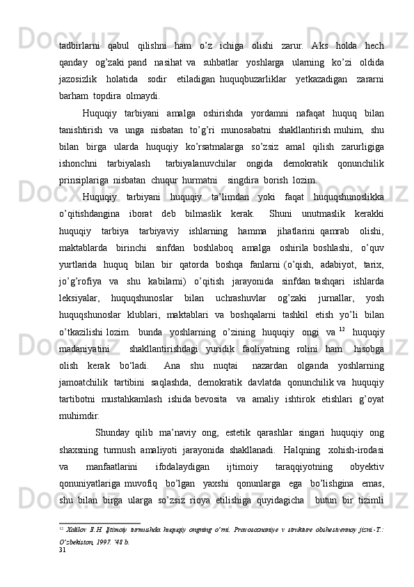 tadbirlarni     qabul     qilishni     ham     o’z     ichiga     olishi     zarur.     Aks     holda     hech
qanday     og’zaki   pand     nasihat   va     suhbatlar     yoshlarga     ularning     ko’zi     oldida
jazosizlik     holatida     sodir     etiladigan   huquqbuzarliklar     yetkazadigan     zararni
barham  topdira  olmaydi.
Huquqiy     tarbiyani     amalga     oshirishda     yordamni     nafaqat     huquq     bilan
tanishtirish   va   unga   nisbatan    to’g’ri   munosabatni    shakllantirish muhim,   shu
bilan     birga     ularda     huquqiy     ko’rsatmalarga     so’zsiz     amal     qilish     zarurligiga
ishonchni     tarbiyalash       tarbiyalanuvchilar     ongida     demokratik     qonunchilik
prinsiplariga  nisbatan  chuqur  hurmatni    singdira  borish  lozim. 
Huquqiy     tarbiyani     huquqiy     ta ’ limdan     yoki     faqat     huquqshunoslikka
o ’ qitishdangina     iborat     deb     bilmaslik     kerak.       Shuni     unutmaslik     kerakki
huquqiy     tarbiya     tarbiyaviy     ishlarning     hamma     jihatlarini   qamrab     olishi,
maktablarda     birinchi     sinfdan     boshlaboq     amalga     oshirila   boshlashi,     o’quv
yurtlarida    huquq    bilan    bir     qatorda    boshqa    fanlarni  (o’qish,     adabiyot,    tarix,
jo’g’rofiya     va     shu     kabilarni)     o’qitish     jarayonida     sinfdan   tashqari     ishlarda
leksiyalar,     huquqshunoslar     bilan     uchrashuvlar     og’zaki     jurnallar,     yosh
huquqshunoslar   klublari,   maktablari   va   boshqalarni   tashkil    etish   yo’li   bilan
o’tkazilishi   lozim.     bunda     yoshlarning     o’zining     huquqiy     ongi     va   12
    huquqiy
madaniyatini           shakllantirishdagi     yuridik     faoliyatning     rolini     ham       hisobga
olish     kerak     bo‘ladi.       Ana     shu     nuqtai       nazardan     olganda     yoshlarning
jamoatchilik   tartibini   saqlashda,   demokratik   davlatda   qonunchilik va   huquqiy
tartibotni   mustahkamlash   ishida bevosita     va   amaliy   ishtirok   etishlari   g’oyat
muhimdir.
       Shunday   qilib   ma’naviy   ong,   estetik   qarashlar   singari   huquqiy   ong
shaxsning  turmush  amaliyoti  jarayonida  shakllanadi.   Halqning   xohish-irodasi
va     manfaatlarini     ifodalaydigan     ijtimoiy     taraqqiyotning     obyektiv
qonuniyatlariga   muvofiq     bo’lgan     yaxshi     qonunlarga     ega     bo’lishgina     emas,
shu  bilan  birga  ularga  so’zsiz  rioya  etilishiga  quyidagicha    butun  bir  tizimli
12
  Xalilov   E.H.   Ijtimoiy   turmushda   huquqiy   ongning   o ’ rni.   Pravosoznaniye   v   strukture   obshestvennoy   jizni.-T.:
O ’ zbekiston, 1997.  ‘ 48 b. 
31 