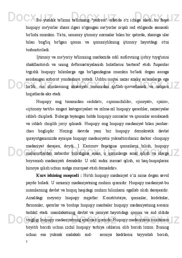 Bu   yuridik   ta'limni   ta'limning   "yadrosi"   sifatida   o'z   ichiga   oladi,   bu   faqat
huquqiy   me'yorlar   shaxs   ilgari   o'rgangan   me'yorlar   orqali   rad   etilganda   samarali
bo'lishi mumkin. Ya'ni, umumiy ijtimoiy normalar bilan bir qatorda, shaxsga  ular
bilan   bog'liq   bo'lgan   qonun   va   qonuniylikning   ijtimoiy   hayotdagi   o'rni
tushuntiriladi.
Ijtimoiy  va   me'yoriy  ta'limning   markazida   odil   sudlovning   ijobiy   tuyg'usini
shakllantirish   va   uning   deformatsiyalanish   holatlarini   bartaraf   etish   fuqarolar
tegishli   huquqiy   bilimlarga   ega   bo'lgandagina   mumkin   bo'ladi   degan   asosga
asoslangan axborot yondashuvi yotadi. Ushbu nuqtai nazar azaliy an'analarga ega
bo'lib,   rus   olimlarining   aksariyati   tomonidan   qo'llab-quvvatlanadi   va   xalqaro
hujjatlarda aks etadi.
Huquqiy   ong   tomonidan   « adolat »,   « qonunchilik »,   « jinoyat »,   « jazo »,
« ijtimoiy   tartib »   singari   kategoriyalari   va   xilma - xil   huquqiy   qarashlar ,   nazariyalar
ishlab   chiqiladi .  Bularga tayangan holda huquqiy normalar va qonunlar asoslanadi
va   ishlab   chiqilib   joriy   qilinadi.   Huquqiy   ong   huquqiy   madaniyat   bilan   jambar-
chas   bogliqdir.   Hozirgi   davrda   yani   biz   huquqiy   demokratik   davlat
qurayotganimizda ayniqsa huquqiy madaniyatni  yuksaltirishimiz darkor «huquqiy
madaniyat   darajasi,   deydi.   I.   Karimov   faqatgina   qonunlarni   bilish,   huquqiy
malumotlardan   xabardor   bolishgina   emas,   u   qonunlarga   amal   qilish   va   ularga
boysonish   madaniyati   demakdir.   U   odil   sudni   xurmat   qilish,   oz   haq-huquqlarini
himoya qilish uchun sudga murojaat etish demakdir».
Kurs   ishining   maqsadi   :   Ho'sh   huquqiy   madaniyat   o’zi   nima   degan   savol
paydo boladi. U umumiy madaniyatning muhim  qismidir. Huquqiy madaniyat-bu
insonlarning davlat va huquq haqidagi muhim bilimlarni egallab olish darajasidir.
Amaldagi   meyoriy   huquqiy   xujjatlar:   Konstitutsiya,   qonunlar,   kodekslar,
farmonlar,   qarorlar   va   boshqa   huquqiy   manbalar   huquqiy   madaniyatning   asosini
tashkil   etadi.   mamlakatning   davlat   va   jamiyat   hayotidagi   qonuni   va   sud   oldida
tengligi huquqiy madaniyatning ajralmas qismidir.Huquqiy madaniyatni muntazam
boyitib   borish   uchun   izchil   huquqiy   tarbiya   ishlarini   olib   borish   lozim.   Buning
uchun   esa   yuksak   malakali   sud- armiya   kadrlarini   tayyorlab   borish,
5 