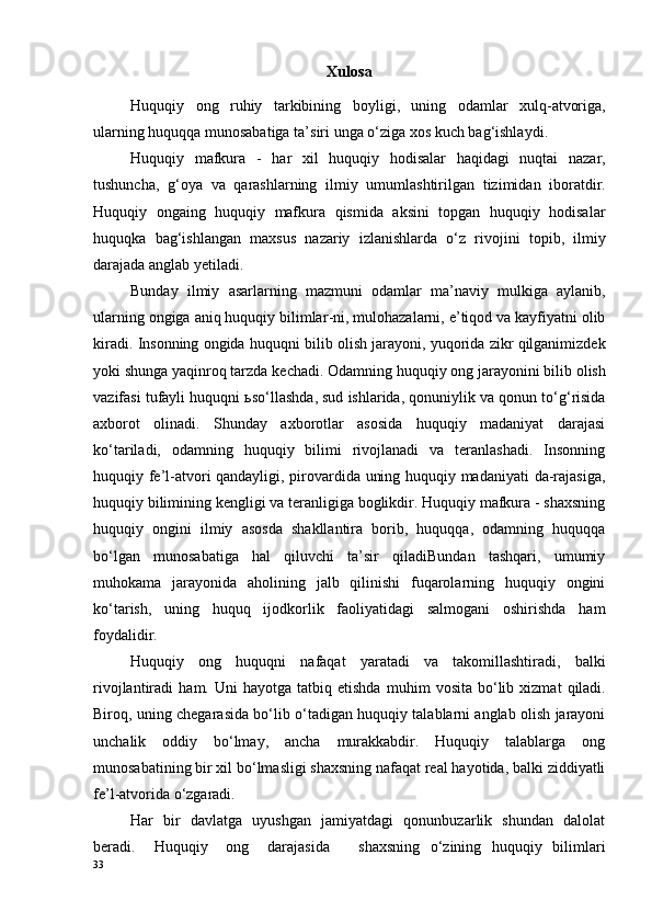 Xulosa
Huquqiy   ong   ruhiy   tarkibining   boyligi ,   uning   odamlar   xulq - atvoriga ,
ularning   huquqqa   munosabatiga   ta ’ siri   unga   o ‘ ziga   xos   kuch   bag ‘ ishlaydi . 
Huquqiy   mafkura   -   har   xil   huquqiy   hodisalar   haqidagi   nuqtai   nazar ,
tushuncha ,   g ‘ oya   va   qarashlarning   ilmiy   umumlashtirilgan   tizimidan   iboratdir .
Huquqiy   ongaing   huquqiy   mafkura   qismida   aksini   topgan   huquqiy   hodisalar
huquqka   bag ‘ ishlangan   maxsus   nazariy   izlanishlarda   o ‘ z   rivojini   topib ,   ilmiy
darajada   anglab   yetiladi . 
Bunday   ilmiy   asarlarning   mazmuni   odamlar   ma ’ naviy   mulkiga   aylanib ,
ularning   ongiga   aniq   huquqiy   bilimlar - ni ,  mulohazalarni ,  e ’ tiqod   va   kayfiyatni   olib
kiradi .  Insonning   ongida   huquqni   bilib   olish   jarayoni ,  yuqorida   zikr   qilganimizdek
yoki   shunga   yaqinroq   tarzda   kechadi .  Odamning   huquqiy   ong   jarayonini   bilib   olish
vazifasi   tufayli   huquqni  ь so ‘ llashda ,  sud   ishlarida ,  qonuniylik   va   qonun   to ‘ g ‘ risida
axborot   olinadi .   Shunday   axborotlar   asosida   huquqiy   madaniyat   darajasi
ko‘tariladi,   odamning   huquqiy   bilimi   rivojlanadi   va   teranlashadi.   Insonning
huquqiy fe’l-atvori qandayligi, pirovardida uning huquqiy madaniyati  da-rajasiga,
huquqiy bilimining kengligi va teranligiga boglikdir. Huquqiy mafkura - shaxsning
huquqiy   ongini   ilmiy   asosda   shakllantira   borib,   huquqqa,   odamning   huquqqa
bo‘lgan   munosabatiga   hal   qiluvchi   ta’sir   qiladiBundan   tashqari,   umumiy
muhokama   jarayonida   aholining   jalb   qilinishi   fuqarolarning   huquqiy   ongini
ko‘tarish,   uning   huquq   ijodkorlik   faoliyatidagi   salmogani   oshirishda   ham
foydalidir. 
Huquqiy   ong   huquqni   nafaqat   yaratadi   va   takomillashtiradi ,   balki
rivojlantiradi   ham .   Uni   hayotga   tatbiq   etishda   muhim   vosita   bo ‘ lib   xizmat   qiladi .
Biroq, uning chegarasida bo‘lib o‘tadigan huquqiy talablarni anglab olish jarayoni
unchalik   oddiy   bo‘lmay,   ancha   murakkabdir.   Huquqiy   talablarga   ong
munosabatining bir xil bo‘lmasligi shaxsning nafaqat real hayotida, balki ziddiyatli
fe’l-atvorida o‘zgaradi. 
Har   bir   davlatga   uyushgan   jamiyatdagi   qonunbuzarlik   shundan   dalolat
beradi.   Huquqiy   ong   darajasida shaxsning   o‘zining   huquqiy   bilimlari
33 