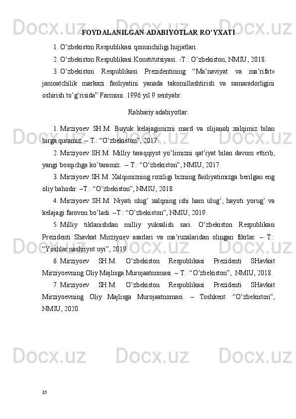 FOYDALANILGAN ADABIYOTLAR RO’YXATI
1. O’zbekiston Respublikasi qonunchiligi hujjatlari
2. O’zbekiston Respublikasi Konstitutsiyasi. -T.: O’zbekiston, NMIU, 2018.
3. O’zbekiston   Respublikasi   Prezidentining   “Ma’naviyat   va   ma’rifat»
jamoatchilik   markazi   faoliyatini   yanada   takomillashtirish   va   samaradorligini
oshirish to’g’risida” Farmoni. 1996 yil 9 sentyabr.
Rahbariy adabiyotlar:
1. Mirziyoev   SH.M.   Buyuk   kelajagimizni   mard   va   olijanob   xalqimiz   bilan
birga quramiz. – T.: “O’zbekiston”, 2017. 
2. Mirziyoev  SH.M.  Milliy   taraqqiyot  yo’limizni   qat’iyat  bilan  davom  ettirib,
yangi bosqichga ko’taramiz.  – T.: “O’zbekiston”, NMIU, 2017.
3. Mirziyoev SH.M. Xalqimizning roziligi bizning faoliyatimizga berilgan eng
oliy bahodir. –T.: “O’zbekiston”, NMIU, 2018.
4. Mirziyoev   SH.M.   Niyati   ulug’   xalqning   ishi   ham   ulug’,   hayoti   yorug’   va
kelajagi farovon bo’ladi. –T.: “O’zbekiston”, NMIU, 2019.
5. Milliy   tiklanishdan   milliy   yuksalish   sari.   O’zbekiston   Respublikasi
Prezidenti   Shavkat   Mirziyoev   asarlari   va   ma’ruzalaridan   olingan   fikrlar.   –   T.:
“Yoshlar nashriyot uyi”, 2019.
6. Mirziyoev   SH.M.   O’zbekiston   Respublikasi   Prezidenti   SHavkat
Mirziyoevning Oliy Majlisga Murojaatnomasi. – T.: “O’zbekiston”,  NMIU, 2018. 
7. Mirziyoev   SH.M.   O’zbekiston   Respublikasi   Prezidenti   SHavkat
Mirziyoevning   Oliy   Majlisga   Murojaatnomasi.   –   Toshkent:   “O’zbekiston”,
NMIU, 2020.
                                        
35 