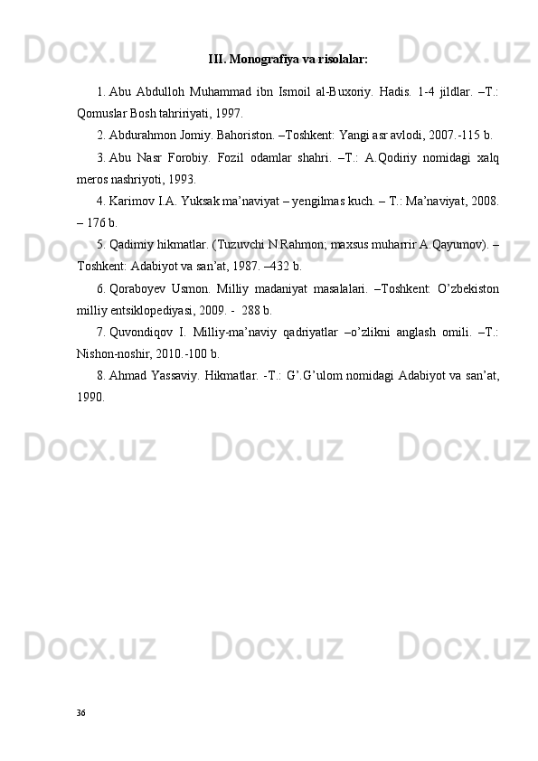 III. Monografiya va risolalar:
1. Abu   Abdulloh   Muhammad   ibn   Ismoil   al-Buxoriy.   Hadis.   1-4   jildlar.   –T.:
Qomuslar Bosh tahririyati, 1997.
2. Abdurahmon Jomiy. Bahoriston. –Toshkent: Yangi asr avlodi, 2007.-115 b.
3. Abu   Nasr   Forobiy.   Fozil   odamlar   shahri.   –T.:   A.Qodiriy   nomidagi   xalq
meros nashriyoti, 1993.
4. Karimov I.A. Yuksak ma’naviyat – yengilmas kuch. – T.: Ma’naviyat, 2008.
– 176 b.
5. Qadimiy hikmatlar. (Tuzuvchi N.Rahmon; maxsus muharrir A.Qayumov). –
Toshkent: Adabiyot va san’at, 1987. –432 b.
6. Qoraboyev   Usmon.   Milliy   madaniyat   masalalari.   –Toshkent:   O’zbekiston
milliy entsiklopediyasi, 2009. -  288 b.
7. Quvondiqov   I.   Milliy-ma’naviy   qadriyatlar   –o’zlikni   anglash   omili.   –T.:
Nishon-noshir, 2010.-100 b.
8. Ahmad Yassaviy. Hikmatlar. -T.: G’.G’ulom nomidagi Adabiyot va san’at,
1990. 
36 