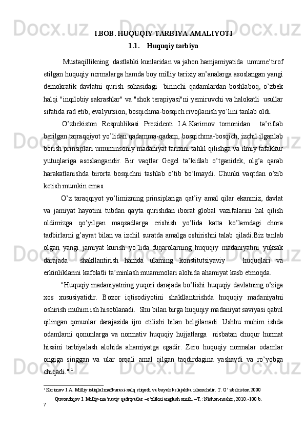 I . BOB .  HUQUQIY   TARBIYA   AMALIYOTI
1.1. Huquqiy tarbiya
 Mustaqillikning  dastlabki kunlaridan va jahon hamjamiyatida  umume’ t irof
etilgan huquqiy normalarga hamda boy milliy tarixiy an’analarga asoslangan yangi
demokratik   davlatni   qurish   sohasidagi     birinchi   qadamlardan   boshlaboq,   o’zbek
halqi "inqilobiy sakrashlar" va "shok terapiyasi"ni yemiruvchi va halokatli  usullar
sifatida rad etib, evalyutsion, bosqichma-bosqich rivojlanish yo’lini tanlab oldi.
O’zbekiston   Respublikasi   Prezidenti   I.A.Karimov   tomonidan     ta’riflab
berilgan tarraqqiyot yo’lidan qadamma-qadam, bosqichma-bosqich, izchil ilgarilab
borish prinsiplari umuminsoniy madaniyat tarixini tahlil qilishga va ilmiy tafakkur
yutuqlariga   asoslangandir.   Bir   vaqtlar   Gegel   ta’kidlab   o’tganidek,   olg’a   qarab
harakatlanishda   birorta   bosqichni   tashlab   o’tib   bo’lmaydi.   Chunki   vaqtdan   o’zib
ketish mumkin emas.
O’z   taraqqiyot   yo’limizning   prinsiplariga   qat’iy   amal   qilar   ekanmiz,   davlat
va   jamiyat   hayotini   tubdan   qayta   qurishdan   iborat   global   vazifalarini   hal   qilish
oldimizga   qo’yilgan   maqsadlarga   erishish   yo’lida   katta   ko’lamdagi   chora
tadbirlarni g’ayrat bilan va izchil suratda amalga oshirishni talab qiladi. Biz tanlab
olgan   yangi   jamiyat   kurish   yo’ li da   fuqarolarning   huquqiy   madaniyatini   yuksak
darajada     shakllantirish   hamda   ularning   konstitutsiyaviy       huquqlari   va
erkinliklarini kafolatli ta’minlash muammolari alohida ahamiyat kasb etmoqda. 
"Huquqiy madaniyatning yuqori darajada bo’ l ishi huquqiy davlatning o’ziga
xos   xususiyatidir.   Bozor   iqtisodiyotini   shakllantirishda   huquqiy   madaniyatni
oshirish muhim ish hisoblanadi.  Shu bilan birga huquqiy madaniyat saviyasi qabul
qilingan   qonunlar   darajasida   ijro   etilishi   bilan   belgilanadi.   Ushbu   muhim   ishda
odamlarni   qonunlarga   va   normativ   huquqiy   hujjatlarga     nisbatan   chuqur   hurmat
hissini   tarbiyalash   alohida   ahamiyatga   egadir.   Zero   huquqiy   normalar   odamlar
o ngiga   singgan   va   ular   orqali   amal   qilgan   taqdirdagina   yashaydi   va   ro’yobga
chiqadi."  1
1
  Karimov I.A. Milliy istiqlol mafkurasi-xalq etiqodi va buyuk kelajakka ishonchdir. T. O’ zbekiston 2000
Quvondiqov I. Milliy-ma’naviy qadriyatlar –o’zlikni anglash omili. –T.: Nishon-noshir, 2010.-100 b.
7 