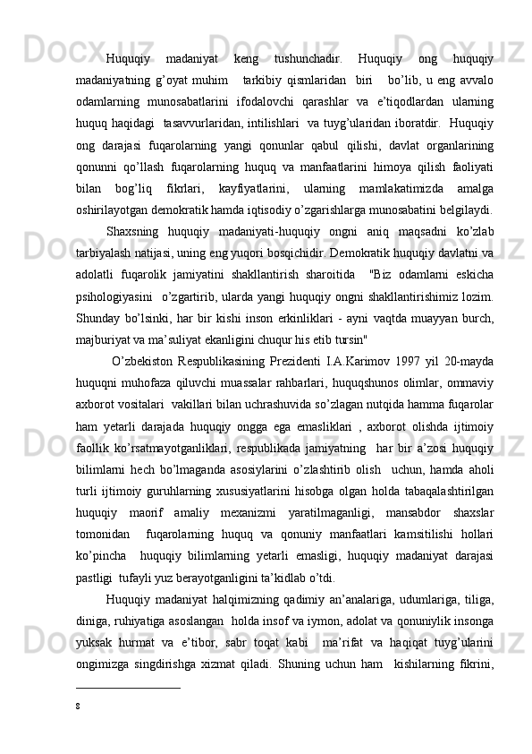 Huquqiy   madaniyat   keng   tushunchadir.   Huquqiy   ong   huquqiy
madaniyatning   g’oyat   muhim       tarkibiy   qismlaridan     biri       bo’lib,   u   eng   avvalo
odamlarning   munosabatlarini   ifodalovchi   qarashlar   va   e’tiqodlardan   ularning
huquq haqidagi   tasavvurlaridan, intilishlari   va tuyg’ularidan iboratdir.   Huquqiy
ong   darajasi   fuqarolarning   yangi   qonunlar   qabul   qilishi,   davlat   organlarining
qonunni   qo’llash   fuqarolarning   huquq   va   manfaatlarini   himoya   qilish   faoliyati
bilan   bog’ l iq   fikrlari,   kayfiyatlarini,   ularning   mamlakatimizda   amalga
oshirilayotgan demokratik hamda iqtisodiy o’zgarishlarga munosabatini belgilaydi.
Shaxsning   huquqiy   madaniyati-huquqiy   ongni   aniq   maqsadni   ko’zlab
tarbiyalash natijasi, uning eng yuqori bosqichidir. Demokratik huquqiy davlatni va
adolatli   fuqarolik   jamiyatini   shakllantirish   sharoitida     "Biz   odamlarni   eskicha
psihologiyasini     o’zgartirib,  ularda  yangi  huquqiy  ongni  shakllantirishimiz   lozim.
Shunday   bo’lsinki,   har   bir   kishi   inson   erkinliklari   -   ayni   vaqtda   muayyan   burch,
majburiyat va ma’suliyat ekanligini chuqur his etib tursin"
  O’zbekiston   Respublikasining   Prezidenti   I.A.Karimov   1997   yil   20-mayda
huquqni   muhofaza   qiluvchi   muassalar   rahbarlari,   huquqshunos   olimlar,   ommaviy
axborot vositalari  vakillari bilan uchrashuvida so’zlagan nutqida hamma fuqarolar
ham   yetarli   darajada   huquqiy   ongga   ega   emasliklari   ,   axborot   olishda   ijtimoiy
faollik   ko’ r satmayotganliklari,   respublikada   jamiyatning     har   bir   a’zosi   huquqiy
bilimlarni   hech   bo’lmaganda   asosiylarini   o’ z lashtirib   olish     uchun,   hamda   aholi
turli   ijtimoiy   guruhlarning   xususiyatlarini   hisobga   olgan   holda   tabaqalashtirilgan
huquqiy   maorif   amaliy   mexanizmi   yaratilmaganligi,   mansabdor   shaxslar
tomonidan     fuqarolarning   huquq   va   qonuniy   manfaatlari   kamsitilishi   hollari
ko’pincha     huquqiy   bilimlarning   yetarli   emasligi,   huquqiy   madaniyat   darajasi
pastligi  tufayli yuz berayotganligini ta’kidlab o’tdi.
Huquqiy   madaniyat   halqimizning   qadimiy   an’analariga,   udumlariga,   tiliga,
diniga, ruhiyatiga asoslangan   holda insof va iymon, adolat va qonuniylik insonga
yuksak   hurmat   va   e’tibor,   sabr   toqat   kabi     ma’rifat   va   haqiqat   tuyg’ularini
ongimizga   singdirishga   xizmat   qiladi.   Shuning   uchun   ham     kishilarning   fikrini,
8 