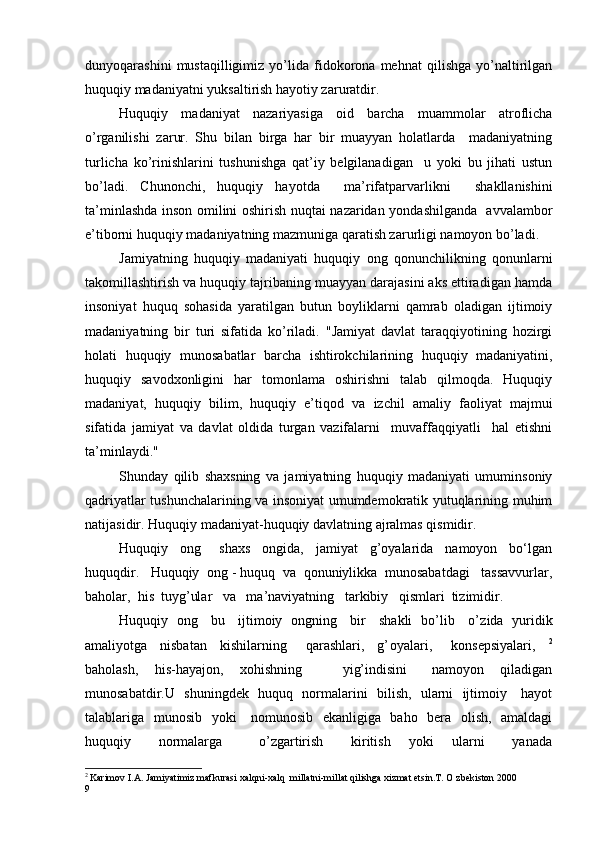 dunyoqarashini   mustaqilligimiz   yo’lida   fidokorona   mehnat   qilishga   yo’naltirilgan
huquqiy madaniyatni yuksaltirish hayotiy zaruratdir.
Huquqiy   madaniyat   nazariyasiga   oid   barcha   muammolar   atroflicha
o ’ rganilishi   zarur.   Shu   bilan   birga   har   bir   muayyan   holatlarda     madaniyatning
turlicha   ko’rinishlarini   tushunishga   qat’iy   belgilanadigan     u   yoki   bu   jihati   ustun
bo’ladi.   Chunonchi,   huquqiy   hayotda     ma’ r ifatparvarlikni     shakllanishini
ta’minlashda inson omilini oshirish nuqtai nazaridan yondashilganda   avvalambor
e’tiborni huquqiy madaniyatning mazmuniga qaratish zarurligi namoyon bo’ladi.
Jamiyatning   huquqiy   madaniyati   huquqiy   ong   qonunchilikning   qonunlarni
takomillashtirish va huquqiy tajribaning muayyan darajasini aks ettiradigan hamda
insoniyat   huquq   sohasida   yaratilgan   butun   boyliklarni   qamrab   oladigan   ijtimoiy
madaniyatning   bir   turi   sifatida   ko’riladi.   "Jamiyat   davlat   taraqqiyotining   hozirgi
holati   huquqiy   munosabatlar   barcha   ishtirokchilarining   huquqiy   madaniyatini,
huquqiy   savodxonligini   har   tomonlama   oshirishni   talab   qilmoqda.   Huquqiy
madaniyat,   huquqiy   bilim,   huquqiy   e’ t iqod   va   izchil   amaliy   faoliyat   majmui
sifatida   jamiyat   va   davlat   oldida   turgan   vazifalarni     muvaffaqqiyatli     hal   etishni
ta’minlaydi."
Shunday   qilib   shaxsning   va   jamiyatning   huquqiy   madaniyati   umuminsoniy
qadriyatlar tushunchalarining va insoniyat umumdemokratik yutuqlarining muhim
natijasidir. Huquqiy madaniyat-huquqiy davlatning ajralmas qismidir.      
Huquqiy     ong       shaxs     ongida,     jamiyat     g’oyalarida     namoyon     bo‘lgan
huquqdir.   Huquqiy  ong - huquq  va  qonuniylikka  munosabatdagi   tassavvurlar,
baholar,  his  tuyg’ular   va   ma’naviyatning   tarkibiy   qismlari  tizimidir.
Huquqiy   ong     bu     ijtimoiy   ongning     bir     shakli   bo’lib     o’ z ida   yuridik
amaliyotga     nisbatan     kishilarning       qarashlari,     g’ o yalari,       konsepsiyalari,     2
baholash,     his-hayajon,     xohishning           yig’indisini       namoyon     qiladigan
munosabatdir.U   shuningdek   huquq   normalarini   bilish,   ularni   ijtimoiy     hayot
talablariga   munosib   yoki     nomunosib   ekanligiga   baho   bera   olish,   amaldagi
huquqiy       normalarga         o’zgartirish       kiritish     yoki     ularni       yanada
2
  Karimov I.A. Jamiyatimiz mafkurasi xalqni-xalq  millatni-millat qilishga xizmat etsin.T. O zbekiston 2000
9 
