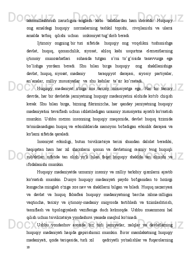 takomillashtirish  zarurligini  anglash   kabi    talablardan  ham  iboratdir.  Huquqiy
ong   amaldagi   huquqiy     normalarning   tashkil   topishi,     rivojlanishi    va   ularni
amalda  tatbiq   qilishi  uchun    imkoniyat tug’dirib beradi.
Ijtimoiy     ongning   bir   turi     sifatida       huquqiy     ong     voqelikni     tushunishga
davlat,     huquq,     qonunchilik,     siyosat,     ahloq     kabi     usqurtma     elementlarning
ijtimoiy       munosabatlari         sohasida     tutgan       o’rni     to’ g ’risida     tasavvurga     ega
bo’lishga     yordam     beradi.     Shu     bilan     birga     huquqiy       ong       shakllanishiga
davlat,  huquq,  siyosat,  madaniy     taraqqiyot     darajasi,     siyosiy     partiyalar,
an’analar,  milliy  xususiyatlar   va  shu  kabilar   ta’sir  ko’rsatadi.
Huquqiy   madaniyat   o'ziga   xos   tarixiy   xususiyatga   ega.   Har   bir   tarixiy
davrda,  har   bir   davlatda   jamiyatning   huquqiy  madaniyatini   alohida  ko'rib   chiqish
kerak.   Shu   bilan   birga,   bizning   fikrimizcha,   har   qanday   jamiyatning   huquqiy
madaniyatini tavsiflash uchun ishlatiladigan umumiy xususiyatni ajratib ko'rsatish
mumkin.   Ushbu   mezon   insonning   huquqiy   maqomida,   davlat   huquq   tizimida
ta'minlanadigan   huquq   va   erkinliklarida   namoyon   bo'ladigan   erkinlik   darajasi   va
ko'lami sifatida qaraladi.
Insoniyat   erkinligi,   butun   tsivilizatsiya   tarixi   shundan   dalolat   beradiki,
haqiqatan   ham   har   xil   shaxslarni   qonun   va   davlatning   rasmiy   teng   huquqli
sub'ektlari   sifatida   tan   olish   yo'li   bilan   faqat   huquqiy   shaklda   tan   olinishi   va
ifodalanishi mumkin.
Huquqiy   madaniyatda   umumiy   insoniy   va   milliy   tarkibiy   qismlarni   ajratib
ko'rsatish   mumkin.   Dunyo   huquqiy   madaniyati   paydo   bo'lganidan   to   hozirgi
kungacha minglab o'ziga xos nav va shakllarni bilgan va biladi. Huquq nazariyasi
va   davlat   va   huquq   falsafasi   huquqiy   madaniyatning   barcha   xilma-xilligini
vaqtincha,   tarixiy   va   ijtimoiy-madaniy   miqyosda   tartiblash   va   tizimlashtirish,
tasniflash   va   tipologiyalash   vazifasiga   duch   kelmoqda.   Ushbu   muammoni   hal
qilish uchun tsivilizatsiya yondashuvi yanada maqbul ko'rinadi.
Ushbu   yondashuv   asosida   biz   turli   jamiyatlar,   xalqlar   va   davlatlarning
huquqiy   madaniyati   haqida   gapirishimiz   mumkin.   Biror   mamlakatning   huquqiy
madaniyati,   qoida   tariqasida,   turli   xil qadriyatli   yo'nalishlar   va   fuqarolarning
10 