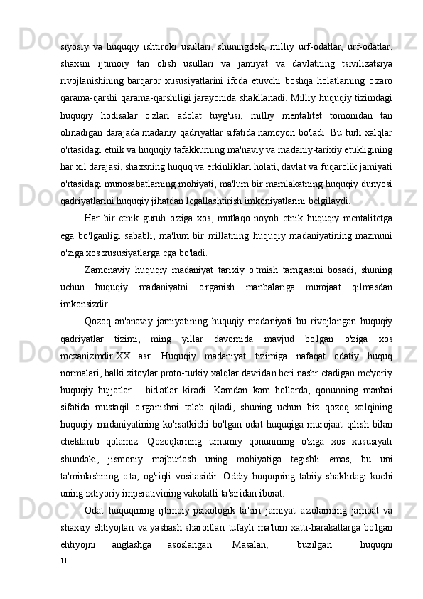 siyosiy   va   huquqiy   ishtiroki   usullari,   shuningdek,   milliy   urf-odatlar,   urf-odatlar,
shaxsni   ijtimoiy   tan   olish   usullari   va   jamiyat   va   davlatning   tsivilizatsiya
rivojlanishining   barqaror   xususiyatlarini   ifoda   etuvchi   boshqa   holatlarning   o'zaro
qarama-qarshi  qarama-qarshiligi  jarayonida shakllanadi. Milliy huquqiy tizimdagi
huquqiy   hodisalar   o'zlari   adolat   tuyg'usi,   milliy   mentalitet   tomonidan   tan
olinadigan darajada madaniy qadriyatlar sifatida namoyon bo'ladi. Bu turli xalqlar
o'rtasidagi etnik va huquqiy tafakkurning ma'naviy va madaniy-tarixiy etukligining
har xil darajasi, shaxsning huquq va erkinliklari holati, davlat va fuqarolik jamiyati
o'rtasidagi munosabatlarning mohiyati, ma'lum bir mamlakatning huquqiy dunyosi
qadriyatlarini huquqiy jihatdan legallashtirish imkoniyatlarini belgilaydi.
Har   bir   etnik   guruh   o'ziga   xos,   mutlaqo   noyob   etnik   huquqiy   mentalitetga
ega   bo'lganligi   sababli,   ma'lum   bir   millatning   huquqiy   madaniyatining   mazmuni
o'ziga xos xususiyatlarga ega bo'ladi.
Zamonaviy   huquqiy   madaniyat   tarixiy   o'tmish   tamg'asini   bosadi,   shuning
uchun   huquqiy   madaniyatni   o'rganish   manbalariga   murojaat   qilmasdan
imkonsizdir.
Qozoq   an'anaviy   jamiyatining   huquqiy   madaniyati   bu   rivojlangan   huquqiy
qadriyatlar   tizimi,   ming   yillar   davomida   mavjud   bo'lgan   o'ziga   xos
mexanizmdir.XX   asr.   Huquqiy   madaniyat   tizimiga   nafaqat   odatiy   huquq
normalari, balki xitoylar proto-turkiy xalqlar davridan beri nashr etadigan me'yoriy
huquqiy   hujjatlar   -   bid'atlar   kiradi.   Kamdan   kam   hollarda,   qonunning   manbai
sifatida   mustaqil   o'rganishni   talab   qiladi,   shuning   uchun   biz   qozoq   xalqining
huquqiy   madaniyatining   ko'rsatkichi   bo'lgan   odat   huquqiga   murojaat   qilish   bilan
cheklanib   qolamiz.   Qozoqlarning   umumiy   qonunining   o'ziga   xos   xususiyati
shundaki,   jismoniy   majburlash   uning   mohiyatiga   tegishli   emas,   bu   uni
ta'minlashning   o'ta,   og'riqli   vositasidir.   Oddiy   huquqning   tabiiy   shaklidagi   kuchi
uning ixtiyoriy imperativining vakolatli ta'siridan iborat.
Odat   huquqining   ijtimoiy-psixologik   ta'siri   jamiyat   a'zolarining   jamoat   va
shaxsiy ehtiyojlari va yashash sharoitlari tufayli ma'lum xatti-harakatlarga bo'lgan
ehtiyojni   anglashga   asoslangan. Masalan,   buzilgan   huquqni
11 
