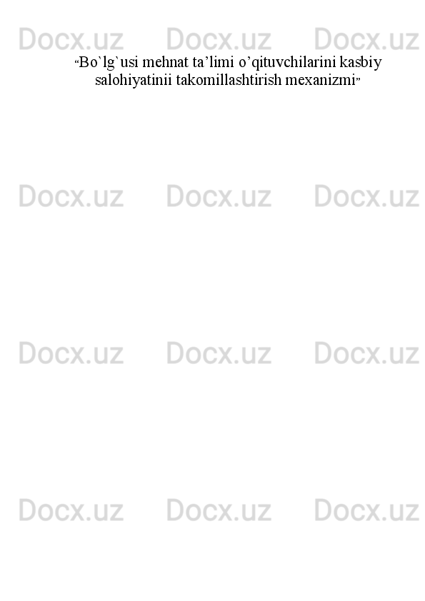 “ Bo`lg`usi mehnat ta’limi o’qituvchilarini kasbiy
salohiyatinii takomillashtirish mеxanizmi ”  