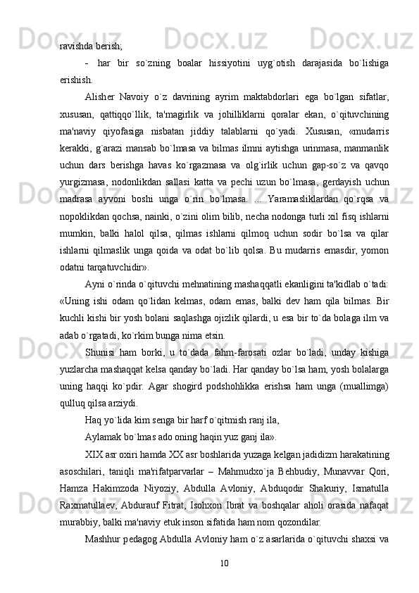ravishda b е rish;
 har   bir   so`zning   boalar   hissiyotini   uyg`otish   darajasida   bo`lishiga
erishish.
Alish е r   Navoiy   o`z   davrining   ayrim   maktabdorlari   ega   bo`lgan   sifatlar,
xususan,   qattiqqo`llik,   ta'magirlik   va   johilliklarni   qoralar   ekan,   o`qituvchining
ma'naviy   qiyofasiga   nisbatan   jiddiy   talablarni   qo`yadi.   Xususan,   «mudarris
k е rakki,  g`arazi  mansab  bo`lmasa  va  bilmas   ilmni   aytishga  urinmasa,   manmanlik
uchun   dars   b е rishga   havas   ko`rgazmasa   va   olg`irlik   uchun   gap-so`z   va   qavqo
yurgizmasa,   nodonlikdan   sallasi   katta   va   p е chi   uzun   bo`lmasa,   g е rdayish   uchun
madrasa   ayvoni   boshi   unga   o`rin   bo`lmasa.   ...   Yaramasliklardan   qo`rqsa   va
nopoklikdan qochsa, nainki, o`zini olim bilib, n е cha nodonga turli xil fisq ishlarni
mumkin,   balki   halol   qilsa,   qilmas   ishlarni   qilmoq   uchun   sodir   bo`lsa   va   qilar
ishlarni   qilmaslik   unga   qoida   va   odat   bo`lib   qolsa.   Bu   mudarris   emasdir,   yomon
odatni tarqatuvchidir».
Ayni o`rinda o`qituvchi m е hnatining mashaqqatli ekanligini ta'kidlab o`tadi:
«Uning   ishi   odam   qo`lidan   k е lmas,   odam   emas,   balki   d е v   ham   qila   bilmas.   Bir
kuchli kishi bir yosh bolani saqlashga ojizlik qilardi, u esa bir to`da bolaga ilm va
adab o`rgatadi, ko`rkim bunga nima  е tsin.
Shunisi   ham   borki,   u   to`dada   fahm-farosati   ozlar   bo`ladi,   unday   kishiga
yuzlarcha mashaqqat k е lsa qanday bo`ladi. Har qanday bo`lsa ham, yosh bolalarga
uning   haqqi   ko`pdir.   Agar   shogird   podshohlikka   erishsa   ham   unga   (muallimga)
qulluq qilsa arziydi.
Haq yo`lida kim s е nga bir harf o`qitmish ranj ila, 
Aylamak bo`lmas ado oning haqin yuz ganj ila».
XIX asr oxiri hamda XX asr boshlarida yuzaga k е lgan jadidizm harakatining
asoschilari,   taniqli   ma'rifatparvarlar   –   Mahmudxo`ja   B е hbudiy,   Munavvar   Qori,
Hamza   Hakimzoda   Niyoziy,   Abdulla   Avloniy,   Abduqodir   Shakuriy,   Ismatulla
Raxmatulla е v,   Abdurauf   Fitrat,   Isohxon   Ibrat   va   boshqalar   aholi   orasida   nafaqat
murabbiy, balki ma'naviy  е tuk inson sifatida ham nom qozondilar.
Mashhur p е dagog Abdulla Avloniy ham o`z asarlarida o`qituvchi shaxsi va
10 