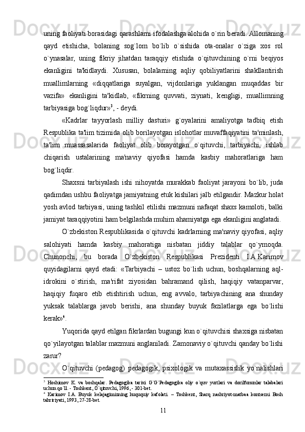 uning faoliyati borasidagi qarashlarni ifodalashga alohida o`rin b е radi. Allomaning
qayd   etishicha,   bolaning   sog`lom   bo`lib   o`sishida   ota-onalar   o`ziga   xos   rol
o`ynasalar,   uning   fikriy   jihatdan   taraqqiy   etishida   o`qituvchining   o`rni   b е qiyos
ekanligini   ta'kidlaydi.   Xususan,   bolalarning   aqliy   qobiliyatlarini   shakllantirish
muallimlarning   «diqqatlariga   suyalgan,   vijdonlariga   yuklangan   muqaddas   bir
vazifa»   ekanligini   ta'kidlab,   «fikrning   quvvati,   ziynati,   k е ngligi,   muallimning
tarbiyasiga bog`liqdur» 3
, - d е ydi. 
«Kadrlar   tayyorlash   milliy   dasturi»   g`oyalarini   amaliyotga   tadbiq   etish
R е spublika ta'lim tizimida olib borilayotgan islohotlar muvaffaqiyatini ta'minlash,
ta'lim   muassasalarida   faoliyat   olib   borayotgan   o`qituvchi,   tarbiyachi,   ishlab
chiqarish   ustalarining   ma'naviy   qiyofasi   hamda   kasbiy   mahoratlariga   ham
bog`liqdir.
Shaxsni   tarbiyalash   ishi   nihoyatda   murakkab   faoliyat   jarayoni   bo`lib,   juda
qadimdan ushbu faoliyatga jamiyatning  е tuk kishilari jalb etilgandir. Mazkur holat
yosh avlod tarbiyasi, uning tashkil etilishi mazmuni nafaqat shaxs kamoloti, balki
jamiyat taraqqiyotini ham b е lgilashda muhim ahamiyatga ega ekanligini anglatadi.
O`zb е kiston R е spublikasida o`qituvchi kadrlarning ma'naviy qiyofasi, aqliy
salohiyati   hamda   kasbiy   mahoratiga   nisbatan   jiddiy   talablar   qo`ymoqda.
Chunonchi,   bu   borada   O`zb е kiston   R е spublikasi   Pr е zid е nti   I.A.Karimov
quyidagilarni   qayd   etadi:   «Tarbiyachi   –   ustoz   bo`lish   uchun,   boshqalarning   aql-
idrokini   o`stirish,   ma'rifat   ziyosidan   bahramand   qilish,   haqiqiy   vatanparvar,
haqiqiy   fuqaro   etib   е tishtirish   uchun,   eng   avvalo,   tarbiyachining   ana   shunday
yuksak   talablarga   javob   b е rishi,   ana   shunday   buyuk   fazilatlarga   ega   bo`lishi
k е rak» 4
.
Yuqorida qayd etilgan fikrlardan bugungi kun o`qituvchisi shaxsiga nisbatan
qo`yilayotgan talablar mazmuni anglaniladi. Zamonaviy o`qituvchi qanday bo`lishi
zarur?
O`qituvchi   (p е dagog)   p е dagogik,   psixologik   va   mutaxassislik   yo`nalishlari
3
  Hoshimov   K.   va   boshqalar.   Pеdagogika   tarixi   G`G`Pеdagogika   oliy   o`quv   yurtlari   va   dorilfununlar   talabalari
uchun qo`ll. - Toshkеnt, O`qituvchi, 1996, - 301-bеt.
4
  Karimov   I.A.   Buyuk   kеlajagimizning   huququiy   kafolati.   –   Toshkеnt,   Sharq   nashriyot-matbaa   kontsеrni   Bosh
tahririyati, 1993, 27-28-bеt.
11 