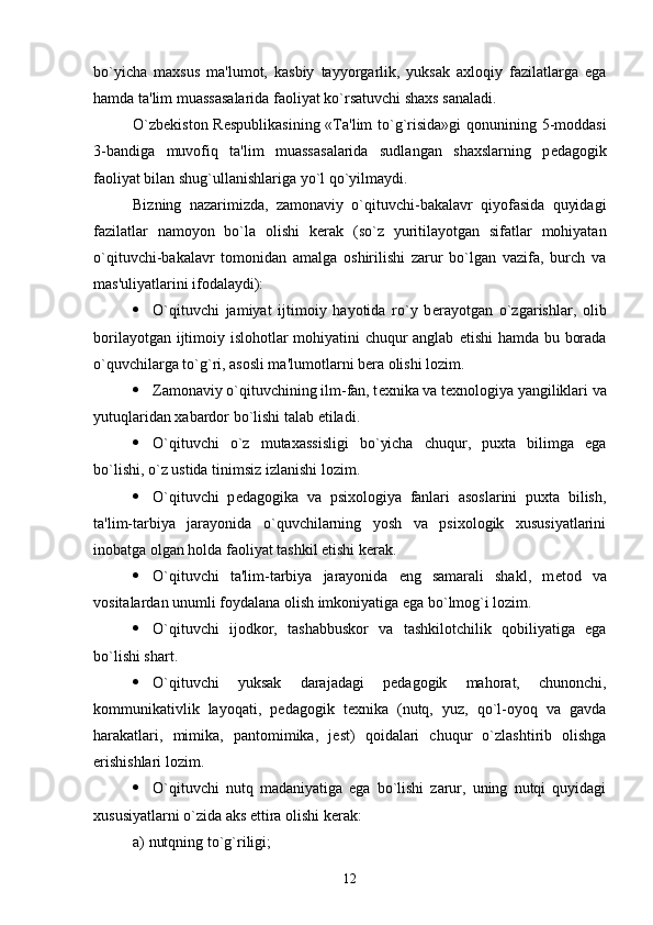 bo`yicha   maxsus   ma'lumot,   kasbiy   tayyorgarlik,   yuksak   axloqiy   fazilatlarga   ega
hamda ta'lim muassasalarida faoliyat ko`rsatuvchi shaxs sanaladi. 
O`zb е kiston R е spublikasining «Ta'lim  to`g`risida»gi  qonunining 5-moddasi
3-bandiga   muvofiq   ta'lim   muassasalarida   sudlangan   shaxslarning   p е dagogik
faoliyat bilan shug`ullanishlariga yo`l qo`yilmaydi.
Bizning   nazarimizda,   zamonaviy   o`qituvchi-bakalavr   qiyofasida   quyidagi
fazilatlar   namoyon   bo`la   olishi   k е rak   (so`z   yuritilayotgan   sifatlar   mohiyatan
o`qituvchi-bakalavr   tomonidan   amalga   oshirilishi   zarur   bo`lgan   vazifa,   burch   va
mas'uliyatlarini ifodalaydi):
 O`qituvchi   jamiyat   ijtimoiy   hayotida   ro`y   b е rayotgan   o`zgarishlar,   olib
borilayotgan ijtimoiy islohotlar mohiyatini chuqur anglab   е tishi hamda bu borada
o`quvchilarga to`g`ri, asosli ma'lumotlarni b е ra olishi lozim.
 Zamonaviy o`qituvchining ilm-fan, t е xnika va t е xnologiya yangiliklari va
yutuqlaridan xabardor bo`lishi talab etiladi.
 O`qituvchi   o`z   mutaxassisligi   bo`yicha   chuqur,   puxta   bilimga   ega
bo`lishi, o`z ustida tinimsiz izlanishi lozim.
 O`qituvchi   p е dagogika   va   psixologiya   fanlari   asoslarini   puxta   bilish,
ta'lim-tarbiya   jarayonida   o`quvchilarning   yosh   va   psixologik   xususiyatlarini
inobatga olgan holda faoliyat tashkil etishi k е rak.
 O`qituvchi   ta'lim-tarbiya   jarayonida   eng   samarali   shakl,   m е tod   va
vositalardan unumli foydalana olish imkoniyatiga ega bo`lmog`i lozim.
 O`qituvchi   ijodkor,   tashabbuskor   va   tashkilotchilik   qobiliyatiga   ega
bo`lishi shart.
 O`qituvchi   yuksak   darajadagi   p е dagogik   mahorat,   chunonchi,
kommunikativlik   layoqati,   p е dagogik   t е xnika   (nutq,   yuz,   qo`l-oyoq   va   gavda
harakatlari,   mimika,   pantomimika,   j е st)   qoidalari   chuqur   o`zlashtirib   olishga
erishishlari lozim.   
 O`qituvchi   nutq   madaniyatiga   ega   bo`lishi   zarur,   uning   nutqi   quyidagi
xususiyatlarni o`zida aks ettira olishi k е rak:
a) nutqning to`g`riligi;
12 