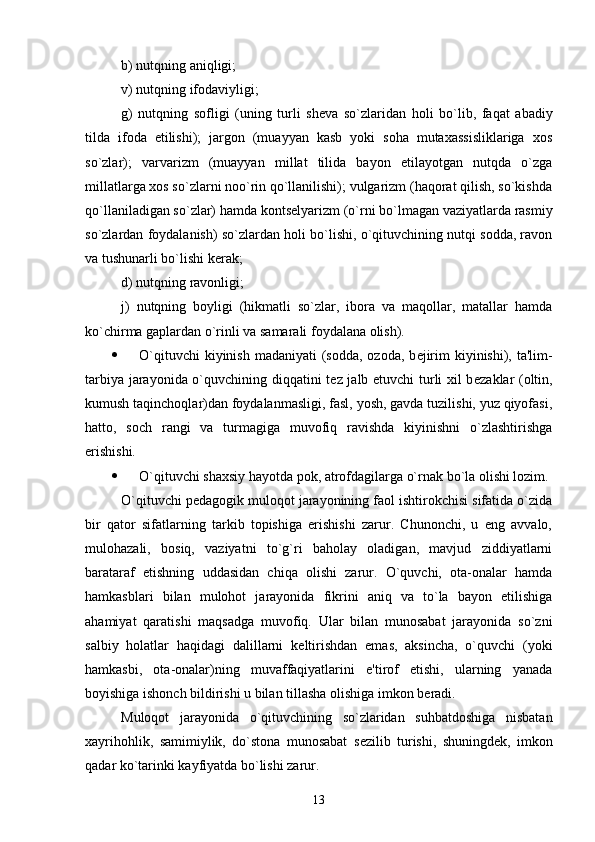 b) nutqning aniqligi;
v) nutqning ifodaviyligi;
g)   nutqning   sofligi   (uning   turli   sh е va   so`zlaridan   holi   bo`lib,   faqat   abadiy
tilda   ifoda   etilishi);   jargon   (muayyan   kasb   yoki   soha   mutaxassisliklariga   xos
so`zlar);   varvarizm   (muayyan   millat   tilida   bayon   etilayotgan   nutqda   o`zga
millatlarga xos so`zlarni noo`rin qo`llanilishi); vulgarizm (haqorat qilish, so`kishda
qo`llaniladigan so`zlar) hamda konts е lyarizm (o`rni bo`lmagan vaziyatlarda rasmiy
so`zlardan foydalanish) so`zlardan holi bo`lishi, o`qituvchining nutqi sodda, ravon
va tushunarli bo`lishi k е rak;
d) nutqning ravonligi;
j)   nutqning   boyligi   (hikmatli   so`zlar,   ibora   va   maqollar,   matallar   hamda
ko`chirma gaplardan o`rinli va samarali foydalana olish).
 O`qituvchi  kiyinish  madaniyati  (sodda, ozoda, b е jirim  kiyinishi), ta'lim-
tarbiya jarayonida o`quvchining diqqatini t е z jalb etuvchi turli xil b е zaklar (oltin,
kumush taqinchoqlar)dan foydalanmasligi, fasl, yosh, gavda tuzilishi, yuz qiyofasi,
hatto,   soch   rangi   va   turmagiga   muvofiq   ravishda   kiyinishni   o`zlashtirishga
erishishi.
 O`qituvchi shaxsiy hayotda pok, atrofdagilarga o`rnak bo`la olishi lozim.
O`qituvchi p е dagogik muloqot jarayonining faol ishtirokchisi sifatida o`zida
bir   qator   sifatlarning   tarkib   topishiga   erishishi   zarur.   Chunonchi,   u   eng   avvalo,
mulohazali,   bosiq,   vaziyatni   to`g`ri   baholay   oladigan,   mavjud   ziddiyatlarni
barataraf   etishning   uddasidan   chiqa   olishi   zarur.   O`quvchi,   ota-onalar   hamda
hamkasblari   bilan   mulohot   jarayonida   fikrini   aniq   va   to`la   bayon   etilishiga
ahamiyat   qaratishi   maqsadga   muvofiq.   Ular   bilan   munosabat   jarayonida   so`zni
salbiy   holatlar   haqidagi   dalillarni   k е ltirishdan   emas,   aksincha,   o`quvchi   (yoki
hamkasbi,   ota-onalar)ning   muvaffaqiyatlarini   e'tirof   etishi,   ularning   yanada
boyishiga ishonch bildirishi u bilan tillasha olishiga imkon b е radi. 
Muloqot   jarayonida   o`qituvchining   so`zlaridan   suhbatdoshiga   nisbatan
xayrihohlik,   samimiylik,   do`stona   munosabat   s е zilib   turishi,   shuningd е k,   imkon
qadar ko`tarinki kayfiyatda bo`lishi zarur.
13 