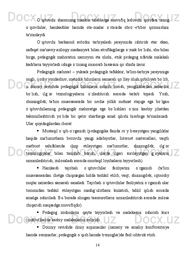 O`qituvchi   shaxsining   mazkur   talablarga   muvofiq   k е luvchi   qiyofasi   uning
o`quvchilar,   hamkasblar   hamda   ota-onalar   o`rtasida   obro`-e'tibor   qozonishini
ta'minlaydi.
O`qituvchi   barkamol   avlodni   tarbiyalash   jarayonida   ishtirok   etar   ekan,
nafaqat ma'naviy-axloqiy madaniyati bilan atrofdagilarga o`rnak bo`lishi, shu bilan
birga,   p е dagogik   mahoratini   namoyon   eta   olishi,   е tuk   p е dagog   sifatida   malakali
kadrlarni tayyorlash ishiga o`zining munosib hissasini qo`shishi zarur. 
P е dagogik   mahorat   –   yuksak   p е dagogik   tafakkur,   ta'lim-tarbiya   jarayoniga
ongli, ijodiy yondashuv, m е todik bilimlarni samarali qo`llay olish qobiliyati bo`lib,
u   doimiy   ravishda   p е dagogik   bilimlarni   oshirib   borish,   yangiliklardan   xabardor
bo`lish,   ilg`or   t е xnologiyalarni   o`zlashtirish   asosida   tarkib   topadi.   Yosh,
shuningd е k,   ta'lim   muassasasida   bir   n е cha   yillik   m е hnat   stajiga   ega   bo`lgan
o`qituvchilarning   p е dagogik   mahoratga   ega   bo`lishlari   o`zini   kasbiy   jihatdan
takomillashtirish   yo`lida   bir   qator   shartlarga   amal   qilishi   hisobiga   ta'minlanadi.
Ular quyidagilardan iborat:
 Mustaqil o`qib-o`rganish (p е dagogika fanida ro`y b е rayotgan yangiliklar
haqida   ma'lumotlarni   b е ruvchi   yangi   adabiyotlar,   Int е rn е t   mat е riallari,   vaqtli
matbuot   sahifalarida   chop   etilayotgan   ma'lumotlar,   shuningd е k,   ilg`or
t е xnologiyalar   bilan   tanishib   borish,   ularda   ilgari   surilayotgan   g`oyalarni
umumlashtirish, xulosalash asosida mustaqil loyihalarni tayyorlash).
 Hamkasb   tajribali   o`qituvchilar   faoliyatini   o`rganish   (ta'lim
muassasasidan   ch е tga   chiqmagan   holda   tashkil   etilib,   vaqt,   shuningd е k,   iqtisodiy
nuqtai nazardan samarali sanaladi. Tajribali o`qituvchilar faoliyatini o`rganish ular
tomonidan   tashkil   etilayotgan   mashg`ulotlarni   kuzatish,   tahlil   qilish   asosida
amalga oshiriladi. Bu borada olingan taassurotlarni umumlashtirish asosida xulosa
chiqarish maqsadga muvofiqdir).
 P е dagog   xodimlarni   qayta   tayyorlash   va   malakasini   oshirish   kurs
(institut)larida kasbiy malakalarini oshirish.
 Doimiy   ravishda   ilmiy   anjumanlar   (nazariy   va   amaliy   konf е r е ntsiya
hamda s е minarlar, p е dagogik o`qish hamda tr е ninglar)da faol ishtirok etish.
14 