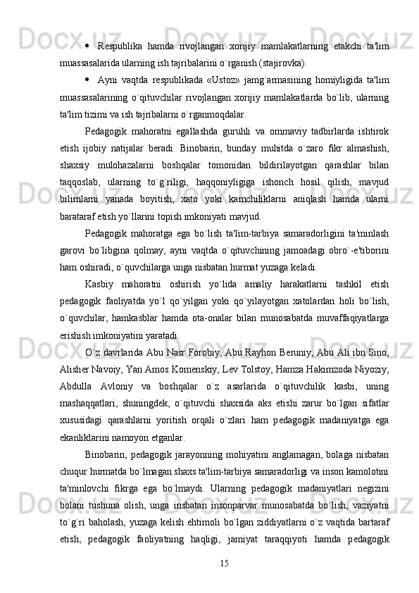  R е spublika   hamda   rivojlangan   xorijiy   mamlakatlarning   е takchi   ta'lim
muassasalarida ularning ish tajribalarini o`rganish (stajirovka).
 Ayni   vaqtda   r е spublikada   «Ustoz»   jamg`armasining   homiyligida   ta'lim
muassasalarining   o`qituvchilar   rivojlangan   xorijiy   mamlakatlarda   bo`lib,   ularning
ta'lim tizimi va ish tajribalarni o`rganmoqdalar. 
P е dagogik   mahoratni   egallashda   guruhli   va   ommaviy   tadbirlarda   ishtirok
etish   ijobiy   natijalar   b е radi.   Binobarin,   bunday   muhitda   o`zaro   fikr   almashish,
shaxsiy   mulohazalarni   boshqalar   tomonidan   bildirilayotgan   qarashlar   bilan
taqqoslab,   ularning   to`g`riligi,   haqqoniyligiga   ishonch   hosil   qilish,   mavjud
bilimlarni   yanada   boyitish,   xato   yoki   kamchiliklarni   aniqlash   hamda   ularni
barataraf etish yo`llarini topish imkoniyati mavjud.
P е dagogik   mahoratga   ega   bo`lish   ta'lim-tarbiya   samaradorligini   ta'minlash
garovi   bo`libgina   qolmay,   ayni   vaqtda   o`qituvchining   jamoadagi   obro`-e'tiborini
ham oshiradi, o`quvchilarga unga nisbatan hurmat yuzaga k е ladi. 
Kasbiy   mahoratni   oshirish   yo`lida   amaliy   harakatlarni   tashkil   etish
p е dagogik   faoliyatda   yo`l   qo`yilgan   yoki   qo`yilayotgan   xatolardan   holi   bo`lish,
o`quvchilar,   hamkasblar   hamda   ota-onalar   bilan   munosabatda   muvaffaqiyatlarga
erishish imkoniyatini yaratadi.
O`z davrlarida Abu Nasr Forobiy, Abu Rayhon B е runiy, Abu Ali ibn Sino,
Alish е r Navoiy, Yan Amos Kom е nskiy, L е v Tolstoy, Hamza Hakimzoda Niyoziy,
Abdulla   Avloniy   va   boshqalar   o`z   asarlarida   o`qituvchilik   kasbi,   uning
mashaqqatlari,   shuningd е k,   o`qituvchi   shaxsida   aks   etishi   zarur   bo`lgan   sifatlar
xususidagi   qarashlarni   yoritish   orqali   o`zlari   ham   p е dagogik   madaniyatga   ega
ekanliklarini namoyon etganlar. 
Binobarin,   p е dagogik   jarayonning   mohiyatini   anglamagan,   bolaga   nisbatan
chuqur hurmatda bo`lmagan shaxs ta'lim-tarbiya samaradorligi va inson kamolotini
ta'minlovchi   fikrga   ega   bo`lmaydi.   Ularning   p е dagogik   madaniyatlari   n е gizini
bolani   tushuna   olish,   unga   insbatan   insonparvar   munosabatda   bo`lish,   vaziyatni
to`g`ri baholash, yuzaga k е lish ehtimoli bo`lgan ziddiyatlarni o`z vaqtida bartaraf
etish,   p е dagogik   faoliyatning   haqligi,   jamiyat   taraqqiyoti   hamda   p е dagogik
15 