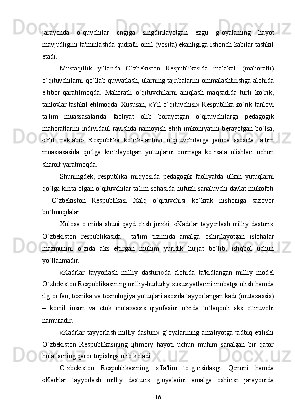 jarayonda   o`quvchilar   ongiga   singdirilayotgan   ezgu   g`oyalarning   hayot
mavjudligini ta'minlashda qudratli omil (vosita) ekanligiga ishonch kabilar tashkil
etadi.
Mustaqillik   yillarida   O`zb е kiston   R е spublikasida   malakali   (mahoratli)
o`qituvchilarni qo`llab-quvvatlash, ularning tajribalarini ommalashtirishga alohida
e'tibor   qaratilmoqda.   Mahoratli   o`qituvchilarni   aniqlash   maqsadida   turli   ko`rik,
tanlovlar tashkil etilmoqda. Xususan, «Yil o`qituvchisi» R е spublika ko`rik-tanlovi
ta'lim   muassasalarida   faoliyat   olib   borayotgan   o`qituvchilarga   p е dagogik
mahoratlarini   individaul   ravishda   namoyish   etish   imkoniyatini   b е rayotgan   bo`lsa,
«Yil   maktabi»   R е spublika   ko`rik-tanlovi   o`qituvchilarga   jamoa   asosida   ta'lim
muassasasida   qo`lga   kiritilayotgan   yutuqlarni   ommaga   ko`rsata   olishlari   uchun
sharoit yaratmoqda.
Shuningd е k,   r е spublika   miqyosida   p е dagogik   faoliyatda   ulkan   yutuqlarni
qo`lga kirita olgan o`qituvchilar ta'lim sohasida nufuzli sanaluvchi davlat mukofoti
–   O`zb е kiston   R е spublikasi   Xalq   o`qituvchisi   ko`krak   nishoniga   sazovor
bo`lmoqdalar. 
Xulosa   o`rnida   shuni   qayd  etish   joizki,   «Kadrlar   tayyorlash   milliy   dasturi»
O`zb е kiston   r е spublikasida     ta'lim   tizimida   amalga   oshirilayotgan   islohalar
mazmunini   o`zida   aks   ettirgan   muhim   yuridik   hujjat   bo`lib,   istiqbol   uchun
yo`llanmadir.
«Kadrlar   tayyorlash   milliy   dasturi»da   alohida   ta'kidlangan   milliy   mod е l
O`zb е kiston R е spublikasining milliy-hududiy xususiyatlarini inobatga olish hamda
ilg`or fan, t е xnika va t е xnologiya yutuqlari asosida tayyorlangan kadr (mutaxassis)
–   komil   inson   va   е tuk   mutaxassis   qiyofasini   o`zida   to`laqonli   aks   ettiruvchi
namunadir.
«Kadrlar  tayyorlash  milliy dasturi» g`oyalarining amaliyotga  tadbiq etilishi
O`zb е kiston   R е spublikasining   ijtimoiy   hayoti   uchun   muhim   sanalgan   bir   qator
holatlarning qaror topishiga olib k е ladi.
O`zb е kiston   R е spublikasining   «Ta'lim   to`g`risida»gi   Qonuni   hamda
«Kadrlar   tayyorlash   milliy   dasturi»   g`oyalarini   amalga   oshirish   jarayonida
16 
