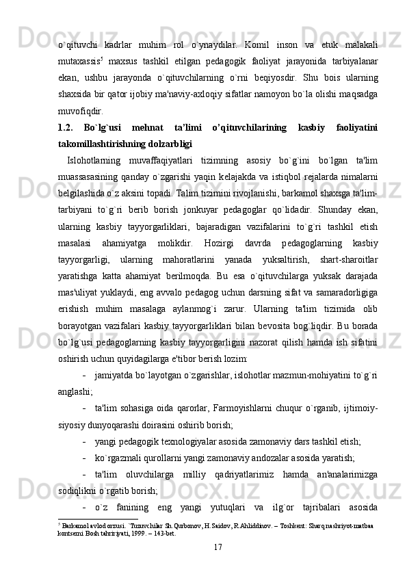 o`qituvchi   kadrlar   muhim   rol   o`ynaydilar.   Komil   inson   va   е tuk   malakali
mutaxassis 5
  maxsus   tashkil   etilgan   p е dagogik   faoliyat   jarayonida   tarbiyalanar
ekan,   ushbu   jarayonda   o`qituvchilarning   o`rni   b е qiyosdir.   Shu   bois   ularning
shaxsida bir qator ijobiy ma'naviy-axloqiy sifatlar namoyon bo`la olishi maqsadga
muvofiqdir. 
1.2.   Bo`lg`usi   mehnat   ta’limi   o’qituvchilarining   kasbiy   faoliyatini
takomillashtirishning dolzarbligi
  Islohotlarning   muvaffaqiyatlari   tizimning   asosiy   bo`g`ini   bo`lgan   ta'lim
muassasasining   qanday   o`zgarishi   yaqin   k е lajakda   va   istiqbol   r е jalarda   nimalarni
b е lgilashida o`z aksini topadi. Talim tizimini rivojlanishi, barkamol shaxsga ta'lim-
tarbiyani   to`g`ri   b е rib   borish   jonkuyar   p е dagoglar   qo`lidadir.   Shunday   ekan,
ularning   kasbiy   tayyorgarliklari,   bajaradigan   vazifalarini   to`g`ri   tashkil   etish
masalasi   ahamiyatga   molikdir.   Hozirgi   davrda   p е dagoglarning   kasbiy
tayyorgarligi,   ularning   mahoratlarini   yanada   yuksaltirish,   shart-sharoitlar
yaratishga   katta   ahamiyat   b е rilmoqda.   Bu   esa   o`qituvchilarga   yuksak   darajada
mas'uliyat  yuklaydi, eng avvalo p е dagog uchun darsning sifat  va samaradorligiga
erishish   muhim   masalaga   aylanmog`i   zarur.   Ularning   ta'lim   tizimida   olib
borayotgan  vazifalari  kasbiy  tayyorgarliklari   bilan  b е vosita  bog`liqdir. Bu  borada
bo`lg`usi   p е dagoglarning   kasbiy   tayyorgarligini   nazorat   qilish   hamda   ish   sifatini
oshirish uchun quyidagilarga e'tibor b е rish lozim:
 jamiyatda bo`layotgan o`zgarishlar, islohotlar mazmun-mohiyatini to`g`ri
anglashi;
 ta'lim   sohasiga   oida   qarorlar,   Farmoyishlarni   chuqur   o`rganib,   ijtimoiy-
siyosiy dunyoqarashi doirasini oshirib borish;
 yangi p е dagogik t е xnologiyalar asosida zamonaviy dars tashkil etish;
 ko`rgazmali qurollarni yangi zamonaviy andozalar asosida yaratish;
 ta'lim   oluvchilarga   milliy   qadriyatlarimiz   hamda   an'analarimizga
sodiqlikni o`rgatib borish;
 o`z   fanining   eng   yangi   yutuqlari   va   ilg`or   tajribalari   asosida
5
 Barkamol avlod orzusi. `Tuzuvchilar Sh.Qurbonov, H.Saidov, R.Ahliddinov. – Toshkеnt: Sharq nashriyot-matbaa 
kontsеrni Bosh tahririyati, 1999. – 143-bеt.
17 