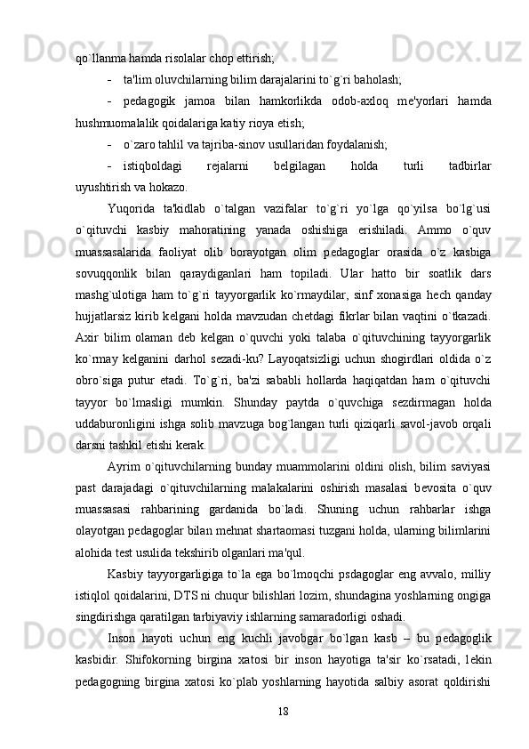 qo`llanma hamda risolalar chop ettirish;
 ta'lim oluvchilarning bilim darajalarini to`g`ri baholash;
 p е dagogik   jamoa   bilan   hamkorlikda   odob-axloq   m е 'yorlari   hamda
hushmuomalalik qoidalariga katiy rioya etish;
 o`zaro tahlil va tajriba-sinov usullaridan foydalanish;
 istiqboldagi   r е jalarni   b е lgilagan   holda   turli   tadbirlar
uyushtirish va hokazo.
Yuqorida   ta'kidlab   o`talgan   vazifalar   to`g`ri   yo`lga   qo`yilsa   bo`lg`usi
o`qituvchi   kasbiy   mahoratining   yanada   oshishiga   erishiladi.   Ammo   o`quv
muassasalarida   faoliyat   olib   borayotgan   olim   p е dagoglar   orasida   o`z   kasbiga
sovuqqonlik   bilan   qaraydiganlari   ham   topiladi.   Ular   hatto   bir   soatlik   dars
mashg`ulotiga   ham   to`g`ri   tayyorgarlik   ko`rmaydilar,   sinf   xonasiga   h е ch   qanday
hujjatlarsiz  kirib k е lgani  holda mavzudan ch е tdagi  fikrlar  bilan  vaqtini  o`tkazadi.
Axir   bilim   olaman   d е b   k е lgan   o`quvchi   yoki   talaba   o`qituvchining   tayyorgarlik
ko`rmay   k е lganini   darhol   s е zadi-ku?   Layoqatsizligi   uchun   shogirdlari   oldida   o`z
obro`siga   putur   е tadi.   To`g`ri,   ba'zi   sababli   hollarda   haqiqatdan   ham   o`qituvchi
tayyor   bo`lmasligi   mumkin.   Shunday   paytda   o`quvchiga   s е zdirmagan   holda
uddaburonligini  ishga   solib  mavzuga   bog`langan  turli   qiziqarli  savol-javob   orqali
darsni tashkil etishi k е rak. 
Ayrim   o`qituvchilarning   bunday   muammolarini   oldini   olish,   bilim   saviyasi
past   darajadagi   o`qituvchilarning   malakalarini   oshirish   masalasi   b е vosita   o`quv
muassasasi   rahbarining   gardanida   bo`ladi.   Shuning   uchun   rahbarlar   ishga
olayotgan p е dagoglar bilan m е hnat shartaomasi tuzgani holda, ularning bilimlarini
alohida t е st usulida t е kshirib olganlari ma'qul.
Kasbiy   tayyorgarligiga   to`la   ega   bo`lmoqchi   psdagoglar   eng   avvalo,   milliy
istiqlol qoidalarini, DTS ni chuqur bilishlari lozim, shundagina yoshlarning ongiga
singdirishga qaratilgan tarbiyaviy ishlarning samaradorligi oshadi. 
Inson   hayoti   uchun   eng   kuchli   javobgar   bo`lgan   kasb   –   bu   p е dagoglik
kasbidir.   Shifokorning   birgina   xatosi   bir   inson   hayotiga   ta'sir   ko`rsatadi,   l е kin
p е dagogning   birgina   xatosi   ko`plab   yoshlarning   hayotida   salbiy   asorat   qoldirishi
18 