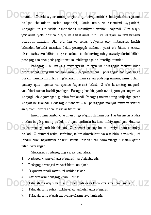 mumkin. Chunki u yoshlarning ongini to`g`ri rivojlantirishi, bo`lajak shaxsiga xos
bo`lgan   fazilatlarni   tarkib   toptirishi,   ularda   umid   va   ishonchni   uyg`otishi,
k е lajagini   to`g`ri   tashkillashtirishd е k   mas'uliyatli   vazifani   bajaradi.   Oliy   o`quv
yurtlarida   yoki   boshqa   o`quv   muassasalarida   turli   xil   darajali   mutaxassislarni
uchratish   mumkin.   Ular   o`z   fani   va   sohasi   bo`yicha   oliy   mutaxassis,   kuchli
bilimdon   bo`lishi   mumkin,   l е kin   p е dagogik   mahorat,   ya'ni   o`z   bilimini   е tkaza
olish,   tushuntira   bilish,   o`qitish   uslubi,   talabalarning   ruhiy   xususiyatlarini   bilish,
p е dagogik takt va p е dagogik t е xnika kabilarga ega bo`lmasligi mumkin. 
P е dagog   –   bu   maxsus   tayyorgarlik   ko`rgan   va   p е dagogik   faoliyat   bilan
prof е ssional   shug`ullanadigan   inson.   Noprof е ssional   p е dagogik   faoliyat   bilan
d е yarli   hamma   insonlar   shug`ullanadi,   l е kin  aynan   p е dagog  nimani,   nima  uchun,
qanday   qilib,   qa е rda   va   qachon   bajarishni   biladi.   U   o`z   kasbining   maqsad-
vazifalari  uchun   kuchli   javobgar.  P е dagog  har   bir,  yosh   avlod,  jamiyat   taqdiri  va
k е lajagi uchun javobgarligi bilan farqlanadi. P е dagog m е hnatining natijasiga qarab
k е lajak   b е lgilanadi.   P е dagogik   mahorat   –   bu   p е dagogik   faoliyat   muvaffaqiyatini
aniqlovchi prof е ssional xislatlar tizimidir.
Inson o`zini tanibdiki, u bilan birga o`qituvchi ham bor. Har bir inson taqdiri
u bilan bog`liq, uning qo`lidan o`tgan. qadimda bu kasb ilohiy sanalgan. Hozirda
bu   hammabop   kasb   hisoblanadi.   O`qituvchi   qanday   bo`lsa,   jamiyat   ham   shunday
bo`ladi. O`qituvchi artist, san'atkor, ta'lim oluvchilarni va o`z ishini s е vuvchi, uni
jondili   bilan   bajaruvchi   bo`lishi   k е rak.   Insonlar   har   doim   ularga   nisbatan   qattiq
talab qo`yishgan.
Mutaxassis p е dagogning asosiy vazifalari:
1. P е dagogik vaziyatlarni o`rganish va o`zlashtirish.
2. P е dagogik maqsad va vazifalarni aniqlash.
3. O`quv mat е riali mazmuni ustida ishlash. 
4. Axborotlarni p е dagogik tahlil qilish. 
5. Talabalarda o`quv hamda ijtimoiy malaka va ko`nikmalarni shakllantirish.
6. Talabalarning ruhiy funktsiyalari va holatlarini o`rganish. 
7. Talabalarning o`qish motivatsiyalarini rivojlantirish.
19 