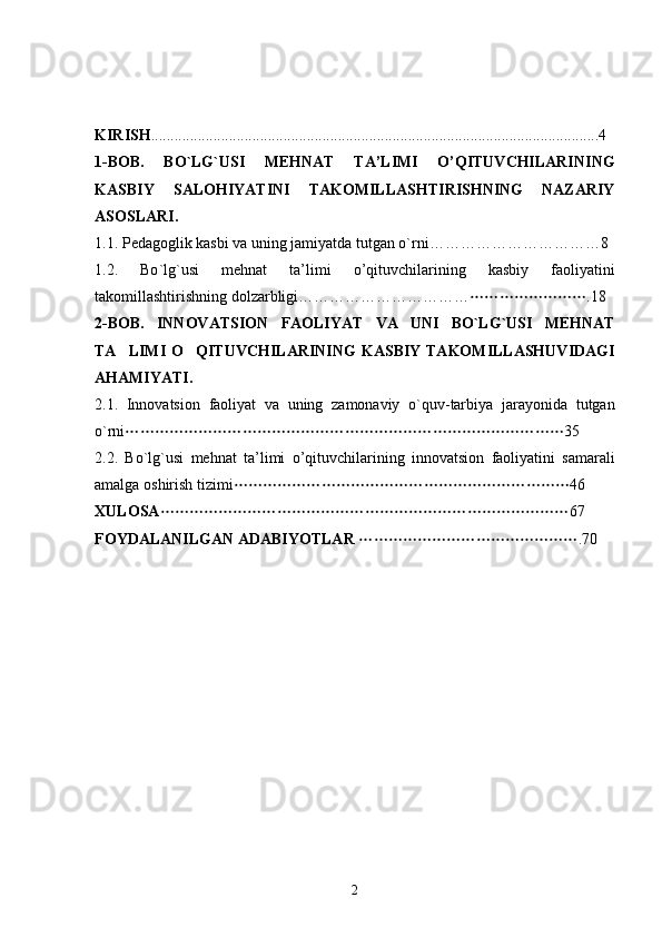 KIRISH ...................................................................................................................4
1-BOB.   BO`LG`USI   MEHNAT   TA’LIMI   O’QITUVCHILARINI NG
KASBIY   SALOHIYAT I NI   TAKOMILLASHTIRISHNING   NAZARIY
ASOSLARI. 
1.1. P е dagoglik kasbi va uning jamiyatda tutgan o`rni ……………………………8
1.2.   Bo ` lg ` usi   mehnat   ta ’ limi   o ’ qituvchilarining   kasbiy   faoliyatini
takomillashtirishning   dolzarbligi …………………………… .18
2- BOB .   INNOVATSION   FAOLIYAT   VA   UNI   BO ` LG ` USI   MEHNAT
TA LIMI  O QITUVCHILARINI	
  NG   KASBIY   TAKOMILLASHUVIDAGI
AHAMIYATI .
2.1.   Innovatsion   faoliyat   va   uning   zamonaviy   o ` quv - tarbiya   jarayonida   tutgan
o ` rni 35

2.2.   Bo ` lg ` usi   mehnat   ta ’ limi   o ’ qituvchilarining   innovatsion   faoliyatini   samarali
amalga   oshirish   tizimi 46	

XULOSA 67	

FOYDALANILGAN ADABIYOTLAR   .70	

2 