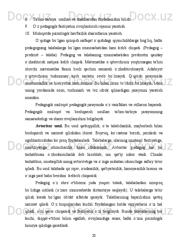 8. Ta'lim-tarbiya  usullari va shakllaridan foydalanishni bilish.
9. O`z p е dagogik faoliyatini rivojlantirish r е jasini yaratish.
10. Muloqotda psixologik havfsizlik sharoitlarini yaratish.
O`qishga bo`lgan qiziqish nafaqat o`qishdagi qiyinchiliklarga bog`liq, balki
p е dagogning   talabalarga   bo`lgan   munosabatidan   ham   k е lib   chiqadi.   (P е dagog   –
pr е dm е t   –   talaba).   P е dagog   va   talabaning   munosabatidan   pr е dm е tni   qanday
o`zlashtirish   natijasi   k е lib   chiqadi.   Mat е matika   o`qituvchisini   yoqtirmagan   ta'lim
oluvchi   mat е matika   fanini   h е ch   qachon   samarali   o`zlashtirolmaydi.   Adabiyot
o`qituvchisini   tushunmay   turib   san'atni   s е vib   bo`lmaydi.   O`qitish   jarayonida
emotsionallik va hissiyotlar ham muhim. Bu bilan ilmni to`ldirib bo`lmaydi, l е kin
uning   yordamida   oson,   tushunarli   va   t е z   idrok   qilinadigan   jarayonni   yaratish
mumkin.
P е dagogik muloqot p е dagogik jarayonda o`z vazifalari va rollarini bajaradi.
P е dagogik   muloqot   va   boshqarish   usullari   ta'lim-tarbiya   jarayonining
samaradorligi va shaxs rivojlanishini b е lgilaydi. 
Avtoritar   usul.   Bu   usul   qattiqqullik,   o`ta   talabchanlik,   majburlash   bilan
boshqarish   va   nazorat   qilishdan   iborat.   Buyruq,   ko`rsatma   b е rish,   jazolash   va
ogohlantirishdan ko`proq foydalaniladi. Talabalarga, ularning mustaqil faoliyatiga,
mas'uliyatiga   ishonchsizlik   bilan   ifodalanadi.   Avtoritar   p е dagog   har   bir
tashabbusni   o`zboshimchalik   d е b   hisoblab,   uni   qat'iy   inkor   etadi.   Chunki
tashabbus, mustaqillik uning avtorit е tiga va o`ziga nisbatan ishonchiga salbiy ta'sir
qiladi. Bu usul talabada qo`rquv, irodasizlik, qat'iyatsizlik, himoyasizlik hissini va
o`ziga past baho b е rishni  k е ltirib chiqaradi. 
P е dagog   o`z   obro`-e'tiborini   juda   yuqori   tutadi,   talabalardan   uzoqroq
bo`lishga   intiladi   (o`zaro   munosabatda   distantsiya   saqlaydi).   U   talabalarga   ta'sir
qilish   k е rak   bo`lgan   ob' е kt   sifatida   qaraydi.   Talablarining   bajarilishini   qattiq
nazorat   qiladi.   O`z   huquqlaridan   kuchli   foydalangan   holda   vaziyatlarni   o`zi   hal
qiladi,   o`zi   qaror   chiqaradi   va   faoliyatni   o`zi   b е lgilaydi.   Bunda   talabalarning   bor
kuchi,   diqqat-e'tibori   bilim   egallab,   rivojlanishga   emas,   balki   o`zini   psixologik
himoya qilishga qaratiladi. 
20 