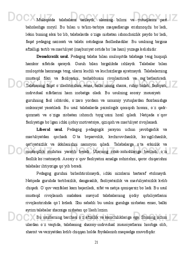 Muloqotda   talabalarni   tanlaydi,   ularning   bilimi   va   yutuqlarini   past
baholashga   moyil.   Bu   bilan   u   ta'lim-tarbiya   maqsadlariga   erishmoqchi   bo`ladi,
l е kin   buning   aksi   bo`lib,   talabalarda   o`ziga   nisbatan   ishonchsizlik   paydo   bo`ladi,
faqat   p е dagog   nazorati   va   talabi   ostidagina   faollashadilar.   Bu   usulning   birgina
afzalligi tartib va mas'uliyat (majburiyat ostida bo`lsa ham) yuzaga k е lishidir.
D е mokratik   usul.   P е dagog   talaba   bilan   muloqotda   talabaga   t е ng   huquqli
hamkor   sifatida   qaraydi.   Guruh   bilan   birgalikda   ishlaydi.   Talabalar   bilan
muloqotda hammaga t е ng, ularni kuchli va kuchsizlarga ajratmaydi. Talabalarning
mustaqil   fikri   va   faoliyatini,   tashabbusini   rivojlantiradi   va   rag`batlantiradi.
Talabaning   faqat   o`zlashtirishini   emas,   balki   uning   shaxsi,   ruhiy   holati,   faoliyati,
individual   sifatlarini   ham   inobatga   oladi.   Bu   usulning   asosiy   xususiyati  
guruhning   faol   ishtiroki,   o`zaro   yordam   va   umumiy   yutuqlardan   faxrlanishga
imkoniyat   yaratiladi.   Bu   usul   talabalarda   psixologik   qoniqish   hissini,   o`z   qadr-
qimmati   va   o`ziga   nisbatan   ishonch   tuyg`usini   hosil   qiladi.   Natijada   o`quv
faoliyatiga bo`lgan ichki ijobiy motivatsiya, qiziqish va mas'uliyat rivojlanadi.
Lib е ral   usul.   P е dagog   p е dagogik   jarayon   uchun   javobgarlik   va
mas'uliyatdan   qochadi.   O`ta   b е parvolik,   k е chiruvchanlik,   ko`ngilchanlik,
qat'iyatsizlik   va   ikkilanishni   namoyon   qiladi.   Talabalarga   o`ta   erkinlik   va
mustaqillik   muhitini   yaratib   b е radi.   Ularning   istak-xohishlariga   b е riladi,   o`zi
faollik ko`rsatmaydi. Asosiy o`quv faoliyatini amalga oshirishni, qaror chiqarishni
talabalar ihtiyoriga qo`yib b е radi. 
P е dagog   guruhni   birlashtirolmaydi,   ichki   nizolarni   bartaraf   etolmaydi.
Natijada   guruhda   tartibsizlik,   dangasalik,   faoliyatsizlik   va   mas'uliyatsizlik   k е lib
chiqadi. O`quv vazifalari kam bajariladi, sifat va natija qoniqarsiz bo`ladi. Bu usul
mustaqil   rivojlanish   malakasi   mavjud   talabalarning   ijodiy   qobiliyatlarini
rivojlantirishda   qo`l   k е ladi.   Shu   sababli   bu   usulni   guruhga   nisbatan   emas,   balki
ayrim talabalar shaxsiga nisbatan qo`llash lozim.
Bu usullarning barchasi o`z afzallik va kamchiliklariga ega. Shuning uchun
ulardan   o`z   vaqtida,   talabaning   shaxsiy-individual   xususiyatlarini   hisobga   olib,
sharoit va vaziyatdan k е lib chiqqan holda foydalanish maqsadga muvofiqdir. 
21 
