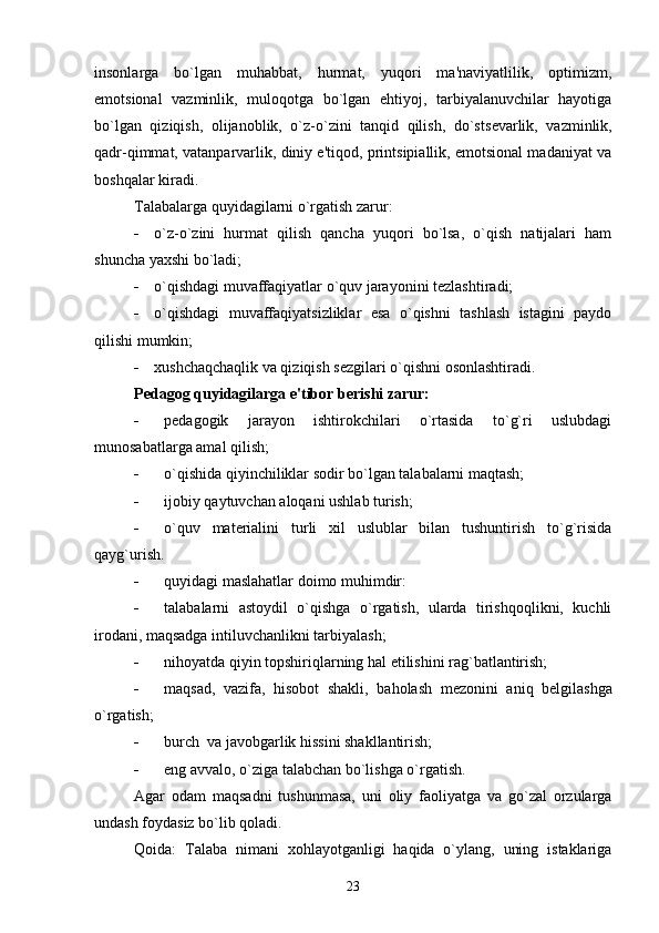 insonlarga   bo`lgan   muhabbat,   hurmat,   yuqori   ma'naviyatlilik,   optimizm,
emotsional   vazminlik,   muloqotga   bo`lgan   ehtiyoj,   tarbiyalanuvchilar   hayotiga
bo`lgan   qiziqish,   olijanoblik,   o`z-o`zini   tanqid   qilish,   do`sts е varlik,   vazminlik,
qadr-qimmat, vatanparvarlik, diniy e'tiqod, printsipiallik, emotsional madaniyat va
boshqalar kiradi.
Talabalarga quyidagilarni o`rgatish zarur:
 o`z-o`zini   hurmat   qilish   qancha   yuqori   bo`lsa,   o`qish   natijalari   ham
shuncha yaxshi bo`ladi;
 o`qishdagi muvaffaqiyatlar o`quv jarayonini t е zlashtiradi;
 o`qishdagi   muvaffaqiyatsizliklar   esa   o`qishni   tashlash   istagini   paydo
qilishi mumkin;
 xushchaqchaqlik va qiziqish s е zgilari o`qishni osonlashtiradi.
P е dagog quyidagilarga e'tibor b е rishi zarur:
 p е dagogik   jarayon   ishtirokchilari   o`rtasida   to`g`ri   uslubdagi
munosabatlarga amal qilish;
 o`qishida qiyinchiliklar sodir bo`lgan talabalarni maqtash;
 ijobiy qaytuvchan aloqani ushlab turish;
 o`quv   mat е rialini   turli   xil   uslublar   bilan   tushuntirish   to`g`risida
qayg`urish.
 quyidagi maslahatlar doimo muhimdir:
 talabalarni   astoydil   o`qishga   o`rgatish,   ularda   tirishqoqlikni,   kuchli
irodani, maqsadga intiluvchanlikni tarbiyalash;
 nihoyatda qiyin topshiriqlarning hal etilishini rag`batlantirish;
 maqsad,   vazifa,   hisobot   shakli,   baholash   m е zonini   aniq   b е lgilashga
o`rgatish;
 burch  va javobgarlik hissini shakllantirish;
 eng avvalo, o`ziga talabchan bo`lishga o`rgatish.
Agar   odam   maqsadni   tushunmasa,   uni   oliy   faoliyatga   va   go`zal   orzularga
undash foydasiz bo`lib qoladi.
Qoida:   Talaba   nimani   xohlayotganligi   haqida   o`ylang,   uning   istaklariga
23 