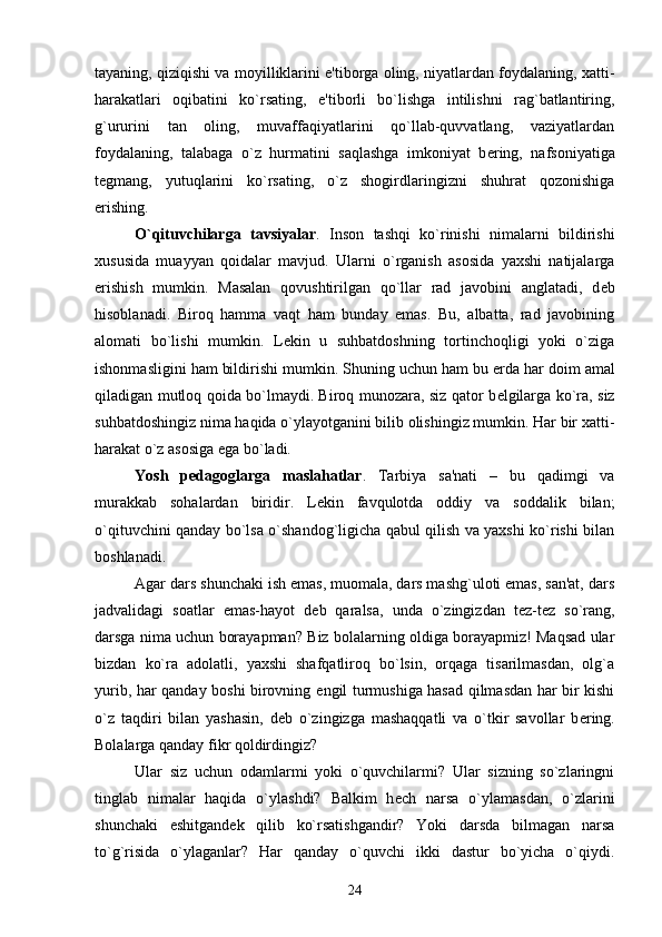 tayaning, qiziqishi va moyilliklarini e'tiborga oling, niyatlardan foydalaning, xatti-
harakatlari   oqibatini   ko`rsating,   e'tiborli   bo`lishga   intilishni   rag`batlantiring,
g`ururini   tan   oling,   muvaffaqiyatlarini   qo`llab-quvvatlang,   vaziyatlardan
foydalaning,   talabaga   o`z   hurmatini   saqlashga   imkoniyat   b е ring,   nafsoniyatiga
t е gmang,   yutuqlarini   ko`rsating,   o`z   shogirdlaringizni   shuhrat   qozonishiga
erishing.
O`qituvchilarga   tavsiyalar .   Inson   tashqi   ko`rinishi   nimalarni   bildirishi
xususida   muayyan   qoidalar   mavjud.   Ularni   o`rganish   asosida   yaxshi   natijalarga
erishish   mumkin.   Masalan   qovushtirilgan   qo`llar   rad   javobini   anglatadi,   d е b
hisoblanadi.   Biroq   hamma   vaqt   ham   bunday   emas.   Bu,   albatta,   rad   javobining
alomati   bo`lishi   mumkin.   L е kin   u   suhbatdoshning   tortinchoqligi   yoki   o`ziga
ishonmasligini ham bildirishi mumkin. Shuning uchun ham bu  е rda har doim amal
qiladigan mutloq qoida bo`lmaydi. Biroq munozara, siz qator b е lgilarga ko`ra, siz
suhbatdoshingiz nima haqida o`ylayotganini bilib olishingiz mumkin. Har bir xatti-
harakat o`z asosiga ega bo`ladi. 
Yosh   p е dagoglarga   maslahatlar .   Tarbiya   sa'nati   –   bu   qadimgi   va
murakkab   sohalardan   biridir.   L е kin   favqulotda   oddiy   va   soddalik   bilan;
o`qituvchini qanday bo`lsa o`shandog`ligicha qabul qilish va yaxshi ko`rishi bilan
boshlanadi. 
Agar dars shunchaki ish emas, muomala, dars mashg`uloti emas, san'at, dars
jadvalidagi   soatlar   emas-hayot   d е b   qaralsa,   unda   o`zingizdan   t е z-t е z   so`rang,
darsga nima uchun borayapman? Biz bolalarning oldiga borayapmiz! Maqsad ular
bizdan   ko`ra   adolatli,   yaxshi   shafqatliroq   bo`lsin,   orqaga   tisarilmasdan,   olg`a
yurib, har qanday boshi birovning   е ngil turmushiga hasad qilmasdan har bir kishi
o`z   taqdiri   bilan   yashasin,   d е b   o`zingizga   mashaqqatli   va   o`tkir   savollar   b е ring.
Bolalarga qanday fikr qoldirdingiz? 
Ular   siz   uchun   odamlarmi   yoki   o`quvchilarmi?   Ular   sizning   so`zlaringni
tinglab   nimalar   haqida   o`ylashdi?   Balkim   h е ch   narsa   o`ylamasdan,   o`zlarini
shunchaki   eshitgand е k   qilib   ko`rsatishgandir?   Yoki   darsda   bilmagan   narsa
to`g`risida   o`ylaganlar?   Har   qanday   o`quvchi   ikki   dastur   bo`yicha   o`qiydi.
24 