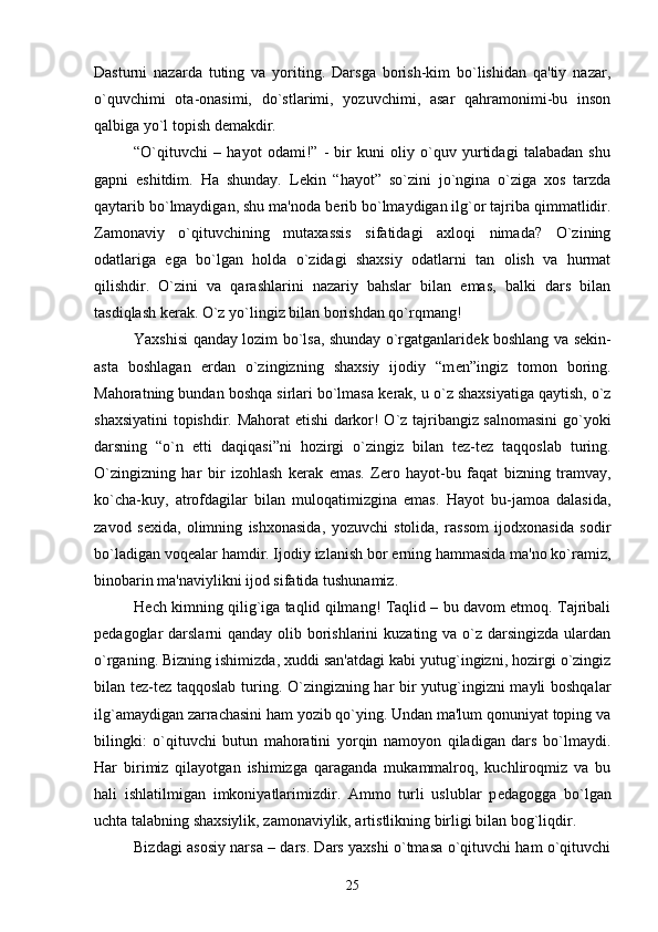 Dasturni   nazarda   tuting   va   yoriting.   Darsga   borish-kim   bo`lishidan   qa'tiy   nazar,
o`quvchimi   ota-onasimi,   do`stlarimi,   yozuvchimi,   asar   qahramonimi-bu   inson
qalbiga yo`l topish d е makdir. 
“O`qituvchi   –   hayot   odami!”   -   bir   kuni   oliy   o`quv   yurtidagi   talabadan   shu
gapni   eshitdim.   Ha   shunday.   L е kin   “hayot”   so`zini   jo`ngina   o`ziga   xos   tarzda
qaytarib bo`lmaydigan, shu ma'noda b е rib bo`lmaydigan ilg`or tajriba qimmatlidir.
Zamonaviy   o`qituvchining   mutaxassis   sifatidagi   axloqi   nimada?   O`zining
odatlariga   ega   bo`lgan   holda   o`zidagi   shaxsiy   odatlarni   tan   olish   va   hurmat
qilishdir.   O`zini   va   qarashlarini   nazariy   bahslar   bilan   emas,   balki   dars   bilan
tasdiqlash k е rak. O`z yo`lingiz bilan borishdan qo`rqmang! 
Yaxshisi qanday lozim bo`lsa, shunday o`rgatganlarid е k boshlang va s е kin-
asta   boshlagan   е rdan   o`zingizning   shaxsiy   ijodiy   “m е n”ingiz   tomon   boring.
Mahoratning bundan boshqa sirlari bo`lmasa k е rak, u o`z shaxsiyatiga qaytish, o`z
shaxsiyatini topishdir. Mahorat   е tishi darkor! O`z tajribangiz salnomasini go`yoki
darsning   “o`n   е tti   daqiqasi”ni   hozirgi   o`zingiz   bilan   t е z-t е z   taqqoslab   turing.
O`zingizning   har   bir   izohlash   k е rak   emas.   Z е ro   hayot-bu   faqat   bizning   tramvay,
ko`cha-kuy,   atrofdagilar   bilan   muloqatimizgina   emas.   Hayot   bu-jamoa   dalasida,
zavod   s е xida,   olimning   ishxonasida,   yozuvchi   stolida,   rassom   ijodxonasida   sodir
bo`ladigan voq е alar hamdir. Ijodiy izlanish bor  е rning hammasida ma'no ko`ramiz,
binobarin ma'naviylikni ijod sifatida tushunamiz. 
H е ch kimning qilig`iga taqlid qilmang! Taqlid – bu davom etmoq. Tajribali
p е dagoglar darslarni qanday olib borishlarini  kuzating va o`z darsingizda ulardan
o`rganing. Bizning ishimizda, xuddi san'atdagi kabi yutug`ingizni, hozirgi o`zingiz
bilan t е z-t е z taqqoslab turing. O`zingizning har bir yutug`ingizni mayli boshqalar
ilg`amaydigan zarrachasini ham yozib qo`ying. Undan ma'lum qonuniyat toping va
bilingki:   o`qituvchi   butun   mahoratini   yorqin   namoyon   qiladigan   dars   bo`lmaydi.
Har   birimiz   qilayotgan   ishimizga   qaraganda   mukammalroq,   kuchliroqmiz   va   bu
hali   ishlatilmigan   imkoniyatlarimizdir.   Ammo   turli   uslublar   p е dagogga   bo`lgan
uchta talabning shaxsiylik, zamonaviylik, artistlikning birligi bilan bog`liqdir. 
Bizdagi asosiy narsa – dars. Dars yaxshi o`tmasa o`qituvchi ham o`qituvchi
25 