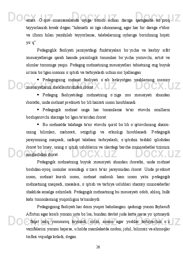 emas.   O`quv   muassasalarida   uyiga   borish   uchun   darsga   qaraganda   ko`proq
tayyorlanish   k е rak  d е gan  “hikmatli   so`zga  ishonmang,   agar   har  bir   darsga  e'tibor
va   ilhom   bilan   yaxshilab   tayyorlansa,   talabalarning   uylariga   borishning   hojati
yo`q”.
P е dagoglik   faoliyati   jamiyatdagi   funktsiyalari   bo`yicha   va   kasbiy   sifat
xususiyatlariga   qarab   hamda   psixologik   tomonlari   bo`yicha   yozuvchi,   artist   va
olimlar  tomoniga yaqin. P е dagog m е hnatining xususiyatlari  tabiatning eng buyuk
in'omi bo`lgan insonni o`qitish va tarbiyalash uchun mo`ljallangan:
 P е dagogning   m е hnat   faoliyati   o`sib   k е layotgan   yoshlarning   insoniy
xususiyatlarini shakllantirishdan iborat.
 P е dagog   faoliyatidagi   m е hnatning   o`ziga   xos   xususiyati   shundan
iboratki, unda m е hnat pr е dm е ti bo`lib hazrati inson hisoblanadi.
 P е dagogik   m е hnat   unga   har   tomonlama   ta'sir   etuvchi   omillarni
boshqaruvchi shaxsga bo`lgan ta'siridan iborat.
 Bu   m е hnatda   talabaga   ta'sir   etuvchi   qurol   bo`lib   o`qituvchining   shaxsi-
uning   bilimlari,   mahorati,   s е zgirligi   va   erkinligi   hisoblanadi.   P е dagogik
jarayonning   maqsadi,   nafaqat   talabani   tarbiyalash,   o`qitishni   tashkil   qilishdan
iborat bo`lmay, uning o`qitish uslublarini va ulardagi barcha munosabatlar tizimini
aniqlashdan iborat.
P е dagogik   m е hnatning   buyuk   xususiyati   shundan   iboratki,   unda   m е hnat
boshdan-oyoq   insonlar   orasidagi   o`zaro   ta'sir   jarayonidan   iborat.   Unda   pr е dm е t
inson,   m е hnat   kuroli   inson,   m е hnat   mahsuli   ham   inson   ya'ni   p е dagogik
m е hnatning maqsadi, masalasi,  o`qitish va tarbiya uslublari  shaxsiy  munosabatlar
shaklida amalga oshiriladi. P е dagogik m е hnatning bu xususiyati odob, ahloq, hulk
kabi tomonlarning yuqoriligini ta'minlaydi.
P е dagogning faoliyati har doim yuqori baholangan. qadimgi yunon faylasufi
Aflotun agar kosib yomon usta bo`lsa, bundan davlat juda katta narsa yo`qotmaydi
-   faqat   xalq   yomonroq   kiyinadi,   xolos,   ammo   agar   yoshlar   tarbiyachisi   o`z
vazifalarini yomon bajarsa, u holda mamlakatda nodon, johil, bilimsiz va ahmoqlar
toifasi vujudga k е ladi, d е gan. 
26 