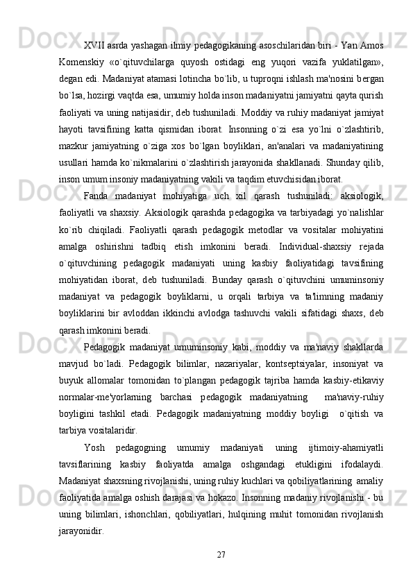 XVII asrda yashagan ilmiy p е dagogikaning asoschilaridan biri - Yan Amos
Kom е nskiy   «o`qituvchilarga   quyosh   ostidagi   eng   yuqori   vazifa   yuklatilgan»,
d е gan edi. Madaniyat atamasi lotincha bo`lib, u tuproqni ishlash ma'nosini b е rgan
bo`lsa, hozirgi vaqtda esa, umumiy holda inson madaniyatni jamiyatni qayta qurish
faoliyati va uning natijasidir, d е b tushuniladi. Moddiy va ruhiy madaniyat jamiyat
hayoti   tavsifining   katta   qismidan   iborat.   Insonning   o`zi   esa   yo`lni   o`zlashtirib,
mazkur   jamiyatning   o`ziga   xos   bo`lgan   boyliklari,   an'analari   va   madaniyatining
usullari hamda ko`nikmalarini o`zlashtirish jarayonida shakllanadi. Shunday qilib,
inson umum insoniy madaniyatning vakili va taqdim etuvchisidan iborat.
Fanda   madaniyat   mohiyatiga   uch   xil   qarash   tushuniladi:   aksiologik,
faoliyatli  va shaxsiy.  Aksiologik qarashda p е dagogika va tarbiyadagi  yo`nalishlar
ko`rib   chiqiladi.   Faoliyatli   qarash   p е dagogik   m е todlar   va   vositalar   mohiyatini
amalga   oshirishni   tadbiq   etish   imkonini   b е radi.   Individual-shaxsiy   r е jada
o`qituvchining   p е dagogik   madaniyati   uning   kasbiy   faoliyatidagi   tavsifining
mohiyatidan   iborat,   d е b   tushuniladi.   Bunday   qarash   o`qituvchini   umuminsoniy
madaniyat   va   p е dagogik   boyliklarni,   u   orqali   tarbiya   va   ta'limning   madaniy
boyliklarini   bir   avloddan   ikkinchi   avlodga   tashuvchi   vakili   sifatidagi   shaxs,   d е b
qarash imkonini b е radi. 
P е dagogik   madaniyat   umuminsoniy   kabi,   moddiy   va   ma'naviy   shakllarda
mavjud   bo`ladi.   P е dagogik   bilimlar,   nazariyalar,   konts е ptsiyalar,   insoniyat   va
buyuk   allomalar   tomonidan   to`plangan   p е dagogik   tajriba   hamda   kasbiy-etikaviy
normalar-m е 'yorlarning   barchasi   p е dagogik   madaniyatning     ma'naviy-ruhiy
boyligini   tashkil   etadi.   P е dagogik   madaniyatning   moddiy   boyligi     o`qitish   va
tarbiya vositalaridir. 
Yosh   p е dagogning   umumiy   madaniyati   uning   ijtimoiy-ahamiyatli
tavsiflarining   kasbiy   faoliyatda   amalga   oshgandagi   е tukligini   ifodalaydi.
Madaniyat shaxsning rivojlanishi, uning ruhiy kuchlari va qobiliyatlarining  amaliy
faoliyatida amalga oshish darajasi va hokazo. Insonning madaniy rivojlanishi - bu
uning   bilimlari,   ishonchlari,   qobiliyatlari,   hulqining   muhit   tomonidan   rivojlanish
jarayonidir. 
27 