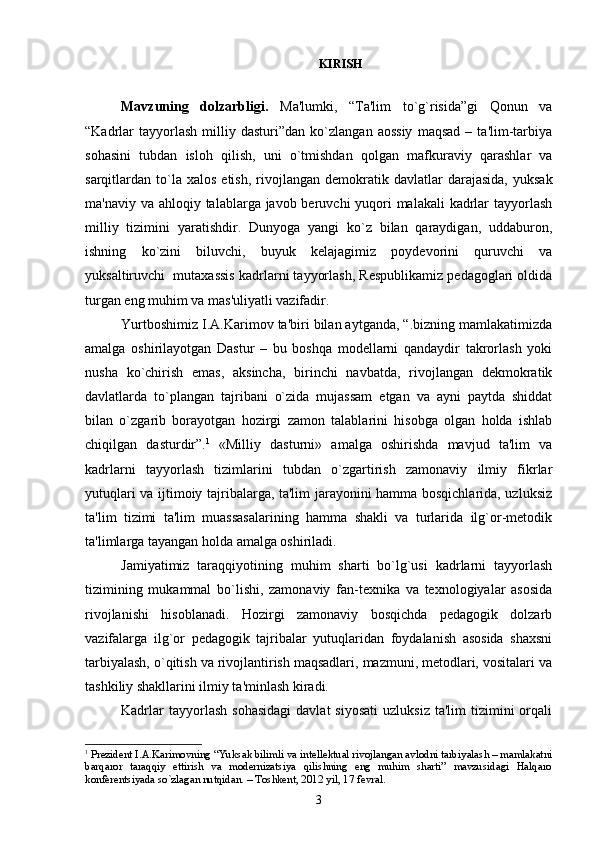                                                                                KIRISH
Mavzuning   dolzarbligi.   Ma'lumki,   “Ta'lim   to`g`risida”gi   Qonun   va
“Kadrlar   tayyorlash   milliy   dasturi”dan   ko`zlangan   aossiy   maqsad   –   ta'lim-tarbiya
sohasini   tubdan   isloh   qilish,   uni   o`tmishdan   qol gan   mafkuraviy   qarashlar   va
sarqitlardan  to`la  xalos   etish,  rivojlangan  dе mokratik  davlatlar  darajasida,   yuksak
ma'naviy va ahloqiy talablarga javob bеruvchi yuqori malakali  kadrlar  tayyorlash
milliy   tizimini   yaratishdir.   Dunyoga   yangi   ko`z   bilan   qaraydigan,   uddaburon,
ishning   ko`zini   biluvchi,   buyuk   kеlajagimiz   poydеvorini   quruvchi   va
yuksaltiruvchi  mutaxassis kadrlarni tayyorlash, Rеspublikamiz pеdagoglari oldida
turgan eng muhim va mas'uliyatli vazifadir. 
Yurtboshimiz I.A.Karimov ta'biri bilan aytganda, “.bizning mamlakatimizda
amalga   oshirilayotgan   Dastur   –   bu   boshqa   modеllarni   qandaydir   takrorlash   yoki
nusha   ko`chirish   emas,   aksincha,   birinchi   navbatda,   rivojlangan   dеkmokratik
davlatlarda   to`plangan   tajribani   o`zida   mujassam   etgan   va   ayni   paytda   shiddat
bilan   o`zgarib   borayotgan   hozirgi   zamon   talablarini   hisobga   olgan   holda   ishlab
chiqilgan   dasturdir”. 1
  «Milliy   dasturni»   amalga   oshirishda   mavjud   ta'lim   va
kadrlarni   tayyorlash   tizimlarini   tubdan   o`zgartirish   zamonaviy   ilmiy   fikrlar
yutuqlari va ijtimoiy tajribalarga, ta'lim jarayonini hamma bosqichlarida, uzluksiz
ta'lim   tizimi   ta'lim   muassasalarining   hamma   shakli   va   turlarida   ilg`or-mеtodik
ta'limlarga tayangan holda amalga oshiriladi.
Jamiyatimiz   taraqqiyotining   muhim   sharti   bo`lg`usi   kadrlarni   tayyorlash
tizimining   mukammal   bo`lishi,   zamonaviy   fan-tеxnika   va   tеxnologiyalar   asosida
rivojlanishi   hisoblanadi.   Hozirgi   zamonaviy   bosqichda   pеdagogik   dolzarb
vazifalarga   ilg`or   pеdagogik   tajribalar   yutuqlaridan   foydalanish   asosida   shaxsni
tarbiyalash, o`qitish va rivojlantirish maqsadlari, mazmuni, mеtodlari, vositalari va
tashkiliy shakllarini ilmiy ta'minlash kiradi. 
Kadrlar  tayyorlash   sohasidagi   davlat   siyosati   uzluksiz  ta'lim   tizimini  orqali
1
 Prеzidеnt I.A.Karimovning “Yuksak bilimli va intеllеktual rivojlangan avlodni tarbiyalash – mamlakatni
barqaror   taraqqiy   ettirish   va   modеrnizatsiya   qilishning   eng   muhim   sharti”   mavzusidagi   Halqaro
konfеrеntsiyada so`zlagan nutqidan. – Toshkеnt, 2012 yil, 17 fеvral.
3 