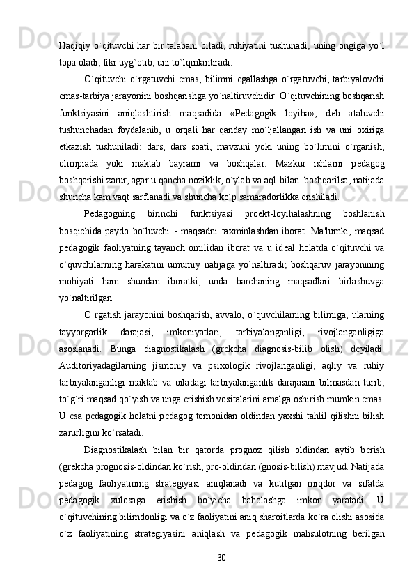 Haqiqiy o`qituvchi har bir talabani biladi, ruhiyatini tushunadi, uning ongiga yo`l
topa oladi, fikr uyg`otib, uni to`lqinlantiradi.
O`qituvchi   o`rgatuvchi   emas,   bilimni   egallashga   o`rgatuvchi,   tarbiyalovchi
emas-tarbiya jarayonini boshqarishga yo`naltiruvchidir. O`qituvchining boshqarish
funktsiyasini   aniqlashtirish   maqsadida   «P е dagogik   loyiha»,   d е b   ataluvchi
tushunchadan   foydalanib,   u   orqali   har   qanday   mo`ljallangan   ish   va   uni   oxiriga
е tkazish   tushuniladi:   dars,   dars   soati,   mavzuni   yoki   uning   bo`limini   o`rganish,
olimpiada   yoki   maktab   bayrami   va   boshqalar.   Mazkur   ishlarni   p е dagog
boshqarishi zarur, agar u qancha noziklik, o`ylab va aql-bilan  boshqarilsa, natijada
shuncha kam vaqt sarflanadi va shuncha ko`p samaradorlikka erishiladi.
P е dagogning   birinchi   funktsiyasi   pro е kt-loyihalashning   boshlanish
bosqichida   paydo   bo`luvchi   -   maqsadni   taxminlashdan   iborat.   Ma'lumki,   maqsad
p е dagogik   faoliyatning   tayanch   omilidan   iborat   va   u   id е al   holatda   o`qituvchi   va
o`quvchilarning   harakatini   umumiy   natijaga   yo`naltiradi;   boshqaruv   jarayonining
mohiyati   ham   shundan   iboratki,   unda   barchaning   maqsadlari   birlashuvga
yo`naltirilgan. 
O`rgatish   jarayonini   boshqarish,   avvalo,   o`quvchilarning   bilimiga,   ularning
tayyorgarlik   darajasi,   imkoniyatlari,   tarbiyalanganligi,   rivojlanganligiga
asoslanadi.   Bunga   diagnostikalash   (gr е kcha   diagnosis-bilib   olish)   d е yiladi.
Auditoriyadagilarning   jismoniy   va   psixologik   rivojlanganligi,   aqliy   va   ruhiy
tarbiyalanganligi   maktab   va   oiladagi   tarbiyalanganlik   darajasini   bilmasdan   turib,
to`g`ri maqsad qo`yish va unga erishish vositalarini amalga oshirish mumkin emas.
U esa p е dagogik holatni p е dagog tomonidan oldindan yaxshi  tahlil qilishni bilish
zarurligini ko`rsatadi.
Diagnostikalash   bilan   bir   qatorda   prognoz   qilish   oldindan   aytib   b е rish
(gr е kcha prognosis-oldindan ko`rish, pro-oldindan (gnosis-bilish) mavjud. Natijada
p е dagog   faoliyatining   strat е giyasi   aniqlanadi   va   kutilgan   miqdor   va   sifatda
p е dagogik   xulosaga   erishish   bo`yicha   baholashga   imkon   yaratadi.   U
o`qituvchining bilimdonligi va o`z faoliyatini aniq sharoitlarda ko`ra olishi asosida
o`z   faoliyatining   strat е giyasini   aniqlash   va   p е dagogik   mahsulotning   b е rilgan
30 