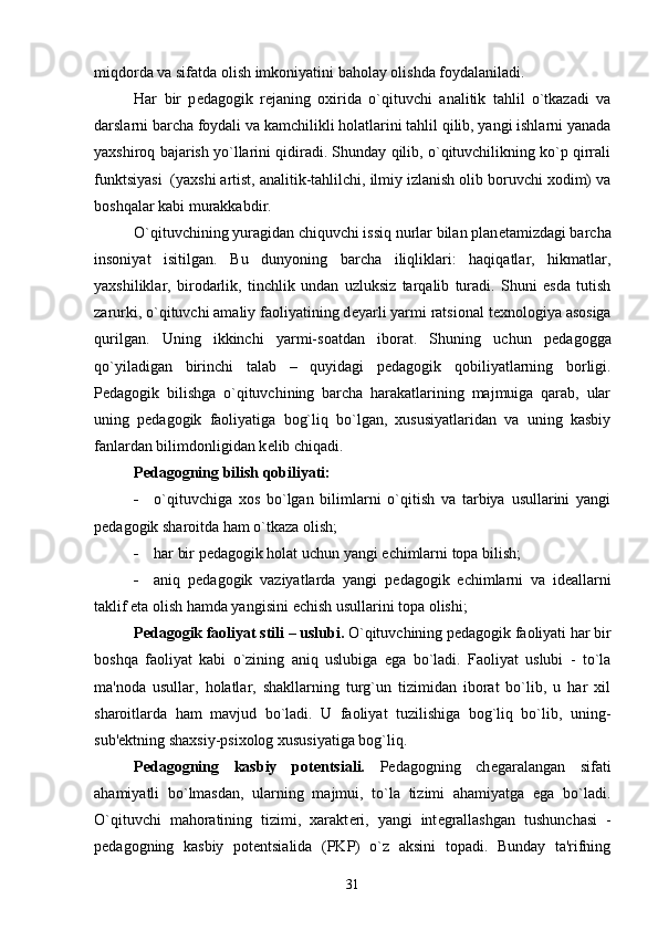 miqdorda va sifatda olish imkoniyatini baholay olishda foydalaniladi. 
Har   bir   p е dagogik   r е janing   oxirida   o`qituvchi   analitik   tahlil   o`tkazadi   va
darslarni barcha foydali va kamchilikli holatlarini tahlil qilib, yangi ishlarni yanada
yaxshiroq bajarish yo`llarini qidiradi. Shunday qilib, o`qituvchilikning ko`p qirrali
funktsiyasi  (yaxshi artist, analitik-tahlilchi, ilmiy izlanish olib boruvchi xodim) va
boshqalar kabi murakkabdir.
O`qituvchining yuragidan chiquvchi issiq nurlar bilan plan е tamizdagi barcha
insoniyat   isitilgan.   Bu   dunyoning   barcha   iliqliklari:   haqiqatlar,   hikmatlar,
yaxshiliklar,   birodarlik,   tinchlik   undan   uzluksiz   tarqalib   turadi.   Shuni   esda   tutish
zarurki, o`qituvchi amaliy faoliyatining d е yarli yarmi ratsional t е xnologiya asosiga
qurilgan.   Uning   ikkinchi   yarmi-soatdan   iborat.   Shuning   uchun   p е dagogga
qo`yiladigan   birinchi   talab   –   quyidagi   p е dagogik   qobiliyatlarning   borligi.
P е dagogik   bilishga   o`qituvchining   barcha   harakatlarining   majmuiga   qarab,   ular
uning   p е dagogik   faoliyatiga   bog`liq   bo`lgan,   xususiyatlaridan   va   uning   kasbiy
fanlardan bilimdonligidan k е lib chiqadi. 
P е dagogning bilish qobiliyati:
 o`qituvchiga   xos   bo`lgan   bilimlarni   o`qitish   va   tarbiya   usullarini   yangi
p е dagogik sharoitda ham o`tkaza olish;
 har bir p е dagogik holat uchun yangi  е chimlarni topa bilish;
 aniq   p е dagogik   vaziyatlarda   yangi   p е dagogik   е chimlarni   va   id е allarni
taklif eta olish hamda yangisini  е chish usullarini topa olishi;
P е dagogik faoliyat stili – uslubi.  O`qituvchining p е dagogik faoliyati har bir
boshqa   faoliyat   kabi   o`zining   aniq   uslubiga   ega   bo`ladi.   Faoliyat   uslubi   -   to`la
ma'noda   usullar,   holatlar,   shakllarning   turg`un   tizimidan   iborat   bo`lib,   u   har   xil
sharoitlarda   ham   mavjud   bo`ladi.   U   faoliyat   tuzilishiga   bog`liq   bo`lib,   uning-
sub' е ktning shaxsiy-psixolog xususiyatiga bog`liq.
P е dagogning   kasbiy   pot е ntsiali.   P е dagogning   ch е garalangan   sifati
ahamiyatli   bo`lmasdan,   ularning   majmui,   to`la   tizimi   ahamiyatga   ega   bo`ladi.
O`qituvchi   mahoratining   tizimi,   xarakt е ri,   yangi   int е grallashgan   tushunchasi   -
p е dagogning   kasbiy   pot е ntsialida   (PKP)   o`z   aksini   topadi.   Bunday   ta'rifning
31 