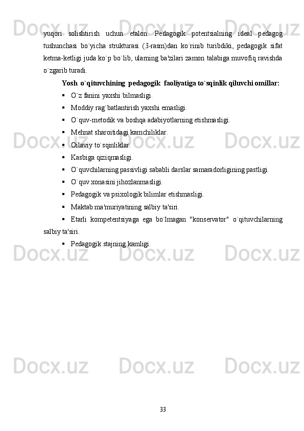 yuqori   solishtirish   uchun   etalon.   P е dagogik   pot е ntsialning   id е al   p е dagog
tushunchasi   bo`yicha   strukturasi   (3-rasm)dan   ko`rinib   turibdiki,   p е dagogik   sifat
k е tma-k е tligi juda ko`p bo`lib, ularning ba'zilari zamon talabiga muvofiq ravishda
o`zgarib turadi.
Yosh  o`qituvchining  p е dagogik  faoliyatiga to`sqinlik qiluvchi omillar:
 O`z fanini yaxshi bilmasligi.
 Moddiy rag`batlantirish yaxshi emasligi.
 O`quv-m е todik va boshqa adabiyotlarning  е tishmasligi.
 M е hnat sharoitidagi kamchiliklar.
 Oilaviy to`sqinliklar.
 Kasbiga qiziqmasligi.
 O`quvchilarning passivligi sababli darslar samaradorligining pastligi.
 O`quv xonasini jihozlanmasligi.
 P е dagogik va psixologik bilimlar  е tishmasligi.
 Maktab ma'muriyatining salbiy ta'siri.
 Е tarli   komp е t е ntsiyaga   ega   bo`lmagan   "kons е rvator"   o`qituvchilarning
salbiy ta'siri.
 Pеdagogik stajning kamligi.
33 