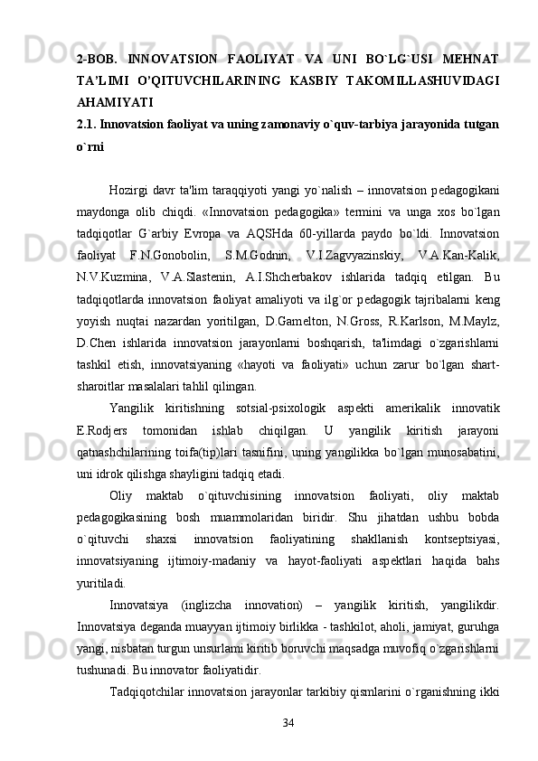 2-BOB.   INNOVATSION   FAOLIYAT   VA   UNI   BO`LG`USI   MEHNAT
TA’LIMI   O’QITUVCHILARINING   KASBIY   TAKOMILLASHUVIDAGI
AHAMIYATI 
2.1. Innovatsion faoliyat va uning zamonaviy o`quv-tarbiya jarayonida tutgan
o`rni
Hozirgi   davr   ta'lim   taraqqiyoti   yangi   yo`nalish   –   innovatsion   p е dagogikani
maydonga   olib   chiqdi.   «Innovatsion   p е dagogika»   t е rmini   va   unga   xos   bo`lgan
tadqiqotlar   G`arbiy   Е vropa   va   AQSHda   60-yillarda   paydo   bo`ldi.   Innovatsion
faoliyat   F.N.Gonobolin,   S.M.Godnin,   V.I.Zagvyazinskiy,   V.A.Kan-Kalik,
N.V.Kuzmina,   V.A.Slast е nin,   A.I.Shch е rbakov   ishlarida   tadqiq   etilgan.   Bu
tadqiqotlarda   innovatsion   faoliyat   amaliyoti   va   ilg`or   p е dagogik   tajribalarni   k е ng
yoyish   nuqtai   nazardan   yoritilgan,   D.Gam е lton,   N.Gross,   R.Karlson,   M.Maylz,
D.Ch е n   ishlarida   innovatsion   jarayonlarni   boshqarish,   ta'limdagi   o`zgarishlarni
tashkil   etish,   innovatsiyaning   «hayoti   va   faoliyati»   uchun   zarur   bo`lgan   shart-
sharoitlar masalalari tahlil qilingan.
Yangilik   kiritishning   sotsial-psixologik   asp е kti   am е rikalik   innovatik
Е .Rodj е rs   tomonidan   ishlab   chiqilgan.   U   yangilik   kiritish   jarayoni
qatnashchilarining   toifa(tip)lari   tasnifini,   uning   yangilikka   bo`lgan   munosabatini,
uni idrok qilishga shayligini tadqiq etadi.
Oliy   maktab   o`qituvchisining   innovatsion   faoliyati,   oliy   maktab
p е dagogikasining   bosh   muammolaridan   biridir.   Shu   jihatdan   ushbu   bobda
o`qituvchi   shaxsi   innovatsion   faoliyatining   shakllanish   konts е ptsiyasi,
innovatsiyaning   ijtimoiy-madaniy   va   hayot-faoliyati   asp е ktlari   haqida   bahs
yuritiladi.
Innovatsiya   (inglizcha   innovation)   –   yangilik   kiritish,   yangilikdir.
Innovatsiya d е ganda muayyan ijtimoiy birlikka - tashkilot, aholi, jamiyat, guruhga
yangi, nisbatan turgun unsurlami kiritib boruvchi maqsadga muvofiq o`zgarishlarni
tushunadi. Bu innovator faoliyatidir.
Tadqiqotchilar innovatsion jarayonlar tarkibiy qismlarini o`rganishning ikki
34 