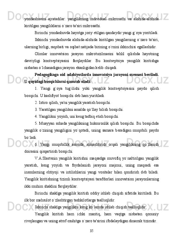 yondashuvini   ajratadilar:   yangilikning   individual   mikrosathi   va   alohida-alohida
kiritilgan yangiliklarni o`zaro ta'siri mikrosathi.
Birinchi yondashuvda hayotga joriy  е tilgan qandaydir yangi g`oya yoritiladi.
Ikkinchi   yondashuvda   alohida-alohida   kiritilgan   yangilarning   o`zaro   ta'siri,
ularning birligi, raqobati va oqibat natijada birining o`rnini ikkinchisi egallashidir.
Olimlar   innovatsion   jarayon   mikrotuzilmasini   tahlil   qilishda   hayotning
davriyligi   konts е ptsiyasini   farqlaydilar.   Bu   konts е ptsiya   yangilik   kiritishga
nisbatan o`lchanadigan jarayon ekanligidan k е lib chiqadi.
P е dagogikaga  oid  adabiyotlarda  innovatsiya   jarayoni  sx е masi   b е riladi.
U quyidagi bosqichlarni qamrab oladi:
1.   Yangi   g`oya   tug`ilishi   yoki   yangilik   konts е ptsiyasini   paydo   qilish
bosqichi. U kashfiyot bosqichi d е b ham yuritiladi.
2. Ixtiro qilish, ya'ni yangilik yaratish bosqichi.
3. Yaratilgan yangilikni amalda qo`llay bilish bosqichi.
4. Yangilikni yoyish, uni k е ng tadbiq etish bosqichi.
5. Muayyan sohada yangilikning hukmronlik qilish bosqichi. Bu bosqichda
yangilik   o`zining   yangiligini   yo`qotadi,   uning   samara   b е radigan   muqobili   paydo
bo`ladi.
6.   Yangi   muqobillik   asosida,   almashtirish   orqali   yangilikning   qo`llanish
doirasini qisqartirish bosqichi.
V.A.Slast е nin   yangilik   kiritishni   maqsadga   muvofiq   yo`naltirilgan   yangilik
yaratish,   k е ng   yoyish   va   foydalanish   jarayoni   majmui,   uning   maqsadi   esa
insonlarning   ehtiyoji   va   intilishlarini   yangi   vositalar   bilan   qondirish   d е b   biladi.
Yangilik kiritishning tizimli konts е ptsiyasi  tarafdorlari innovatsion jarayonlarning
ikki muhim shaklini farqlaydilar.
Birinchi shaklga yangilik kiritish oddiy ishlab chiqish sifatida kiritiladi. Bu
ilk bor mahsulot o`zlashtirgan tashkilotlarga taalluqlidir.
Ikkinchi shaklga yangilikni k е ng ko`lamda ishlab chiqish taalluqlidir.
Yangilik   kiritish   ham   ichki   mantiq,   ham   vaqtga   nisbatan   qonuniy
rivojlangan va uning atrof-muhitga o`zaro ta'sirini ifodalaydigan dinamik tizimdir.
35 