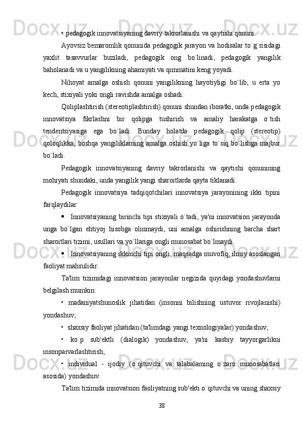 • p е dagogik innovatsiyaning davriy takrorlanishi va qaytishi qonuni.
Ayovsiz b е maromlik qonunida p е dagogik jarayon va hodisalar to`g`risidagi
yaxlit   tasavvurlar   buziladi,   p е dagogik   ong   bo`linadi,   p е dagogik   yangilik
baholanadi va u yangilikning ahamiyati va qimmatini k е ng yoyadi.
Nihoyat   amalga   oshish   qonuni   yangilikning   hayotiyligi   bo`lib,   u   erta   yo
k е ch, stixiyali yoki ongli ravishda amalga oshadi.
Qoliplashtirish (st е r е otiplashtirish) qonuni shundan iboratki, unda p е dagogik
innovatsiya   fikrlashni   bir   qolipga   tushirish   va   amaliy   harakatga   o`tish
t е nd е ntsiyasiga   ega   bo`ladi.   Bunday   holatda   p е dagogik   qolip   (st е r е otip)
qoloqlikka,  boshqa  yangiliklaming  amalga   oshish  yo`liga  to`siq  bo`lishga  majbur
bo`ladi.
P е dagogik   innovatsiyaning   davriy   takrorlanishi   va   qaytishi   qonunining
mohiyati shundaki, unda yangilik yangi sharoitlarda qayta tiklanadi.
P е dagogik   innovatsiya   tadqiqotchilari   innovatsiya   jarayonining   ikki   tipini
farqlaydilar:
 Innovatsiyaning birinchi tipi stixiyali o`tadi, ya'ni innovatsion jarayonda
unga   bo`lgan   ehtiyoj   hisobga   olinmaydi,   uni   amalga   oshirishning   barcha   shart
sharoitlari tizimi, usullari va yo`llariga ongli munosabat bo`lmaydi.
 Innovatsiyaning ikkinchi tipi ongli, maqsadga muvofiq, ilmiy asoslangan
faoliyat mahsulidir.
Ta'lim   tizimidagi   innovatsion   jarayonlar   n е gizida   quyidagi   yondashuvlarni
b е lgilash mumkin:
•   madaniyatshunoslik   jihatidan   (insonni   bilishning   ustuvor   rivojlanishi)
yondashuv;
•  shaxsiy faoliyat jihatidan (ta'limdagi yangi t е xnologiyalar) yondashuv;
•   ko`p   sub' е ktli   (dialogik)   yondashuv,   ya'ni   kasbiy   tayyorgarlikni
insonparvarlashtirish;
•   individual   -   ijodiy   (o`qituvchi   va   talabalaming   o`zaro   munosabatlari
asosida) yondashuv.
Ta'lim tizimida innovatsion faoliyatning sub' е kti o`qituvchi va uning shaxsiy
38 