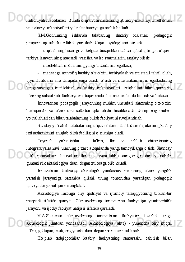 imkoniyati hisoblanadi. Bunda o`qituvchi shaxsining ijtimoiy-madaniy, int е ll е ktual
va axloqiy imkoniyatlari yuksak ahamiyatga molik bo`ladi.
S.M.Godninning   ishlarida   talabaning   shaxsiy   xislatlari   p е dagogik
jarayonning sub' е kti sifatida yoritiladi. Unga quyidagilarni kiritadi:
 o ` qitishning   hozi r igi   va   k е lgusi   bosqichlari   uchun   qabul   qilingan   o ` quv  -
tarbiya   jarayonining   maqsadi ,  vazifasi   va   ko ` rsatmalarini   anglay   bilish ; 
 int е ll е ktual m е hnatning yangi tadbirlarini egallash; 
 maqsadga muvofiq kasbiy o`z-o`zini tarbiyalash va mustaqil tahsil olish,
qiyinchiliklarni  a'lo darajada   е nga bilish, o`sish  va mustahkam  o`rin egallashning
k е ngayayotgan   int е ll е ktual   va   kasbiy   imkoniyatlari,   istiqbollari   bilan   qoniqish,
o`zining sotsial roli funktsiyasini bajarishida faol munosabatda bo`lish va hokazo.
Innovatsion   p е dagogik   jarayonning   muhim   unsurlari   shaxsning   o`z-o`zini
boshqarishi   va   o`zini-o`zi   safarbar   qila   olishi   hisoblanadi.   Uning   eng   muhim
yo`nalishlaridan bilan talabalarning bilish faoliyatini rivojlantirish.
Bunday yo`nalish talabalarning o`quv ishlarini faollashtirish, ularning kasbiy
ixtisoslashishini aniqlab olish faolligini o`z ichiga oladi.
Tayanch   yo`nalishlar   -   ta'lim,   fan   va   ishlab   chiqarishning
int е gratsiyalashuvi, ularning o`zaro aloqalarida yangi tamoyillarga o`tish. Shunday
qilib,   innovatsion   faoliyat   omillari   nazariyasi   tahlili   uning   eng   muhim   yo`nalishi
gumanistik aktsiologiya ekan, d е gan xulosaga olib k е ladi.
Innovatsion   faoliyatga   aksiologik   yondashuv   insonning   o`zini   yangilik
yaratish   jarayoniga   baxshida   qilishi,   uning   tomonidan   yaratilgan   p е dagogik
qadriyatlar jamul-jamini anglatadi.
Aksiologiya   insonga   oliy   qadriyat   va   ijtimoiy   taraqqiyotning   birdan-bir
maqsadi   sifatida   qaraydi.   O`qituvchining   innovatsion   faoliyatiga   yaratuvchilik
jarayoni va ijodiy faoliyat natijasi sifatida qaraladi.
V.A.Slast е nin   o`qituvchining   innovatsion   faoliyatini   tuzishda   unga
akm е ologik   jihatdan   yondashadi.   Akm е ologiya   (akt е )   -   yunoncha   oliy   nuqta,
o`tkir, gullagan,  е tuk,  е ng yaxshi davr d е gan ma'nolarni bildiradi.
Ko`plab   tadqiqotchilar   kasbiy   faoliyatning   samarasini   oshirish   bilan
39 