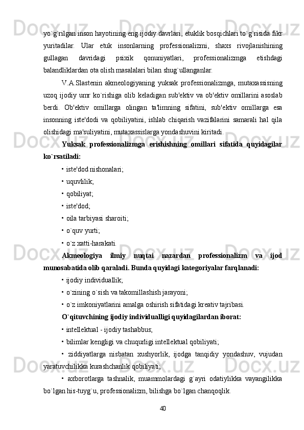 yo`g`rilgan inson hayotining eng ijodiy davrlari,  е tuklik bosqichlari to`g`risida fikr
yuritadilar.   Ular   е tuk   insonlarning   prof е ssionalizmi,   shaxs   rivojlanishining
gullagan   davridagi   psixik   qonuniyatlari,   prof е ssionalizmga   е tishdagi
balandliklardan ota olish masalalari bilan shug`ullanganlar.
V.A.Slast е nin   akm е ologiyaning   yuksak   prof е ssionalizmga,   mutaxassisning
uzoq ijodiy umr  ko`rishiga olib k е ladigan sub' е ktiv va ob' е ktiv omillarini asoslab
b е rdi.   Ob' е ktiv   omillarga   olingan   ta'limning   sifatini,   sub' е ktiv   omillarga   esa
insonning   ist е 'dodi   va   qobiliyatini,   ishlab   chiqarish   vazifalarini   samarali   hal   qila
olishidagi ma'suliyatini, mutaxassislarga yondashuvini kiritadi.
Yuksak   prof е ssionalizmga   е rishishning   omillari   sifatida   quyidagilar
ko`rsatiladi:
• ist е 'dod nishonalari;
• uquvlilik;
• qobiliyat;
• ist е 'dod;
• oila tarbiyasi sharoiti;
• o`quv yurti;
• o`z xatti-harakati.
Akm е ologiya   ilmiy   nuqtai   nazardan   prof е ssionalizm   va   ijod
munosabatida olib qaraladi. Bunda quyidagi kat е goriyalar farqlanadi:
• ijodiy individuallik;
• o`zining o`sish va takomillashish jarayoni;
• o`z imkoniyatlarini amalga oshirish sifatidagi kr е ativ tajribasi.
O`qituvchining ijodiy individualligi quyidagilardan iborat:
• int е ll е ktual - ijodiy tashabbus;
• bilimlar k е ngligi va chuqurligi int е ll е ktual qobiliyati;
•   ziddiyatlarga   nisbatan   xushyorlik,   ijodga   tanqidiy   yondashuv,   vujudan
yaratuvchilikka kurashchanlik qobiliyati;
•   axborotlarga   tashnalik,   muammolardagi   g`ayri   odatiylikka   vayangilikka
bo`lgan his-tuyg`u, prof е ssionalizm, bilishga bo`lgan chanqoqlik.
40 