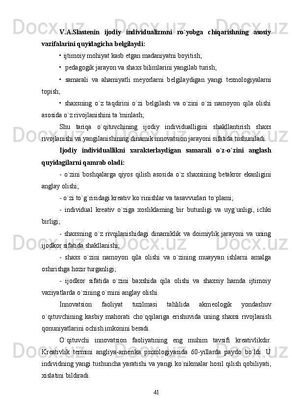 V.A.Slast е nin   ijodiy   individualizmni   ro`yobga   chiqarishning   asosiy
vazifalarini quyidagicha b е lgilaydi:
• ijtimoiy mohiyat kasb  е tgan madaniyatni boyitish;
•  p е dagogik jarayon va shaxs bilimlarini yangilab turish;
•   samarali   va   ahamiyatli   m е yorlarni   b е lgilaydigan   yangi   t е xnologiyalarni
topish;
•   shaxsning   o`z   taqdirini   o`zi   b е lgilash   va   o`zini   o`zi   namoyon   qila   olishi
asosida o`z rivojlanishini ta 'minlash;
Shu   tariqa   o`qituvchining   ijodiy   individualligini   shakllantirish   shaxs
rivojlanishi va yangilanishining dinamik innovatsion jarayoni sifatida tushuniladi.
Ijodiy   individuallikni   xarakt е rlaydigan   samarali   o`z-o`zini   anglash
quyidagilarni qamrab oladi: 
- o`zini  boshqalarga qiyos qilish asosida o`z shaxsining b е takror  ekanligini
anglay olishi;
- o`zi to`g`risidagi kr е ativ ko`rinishlar va tasavvurlari to`plami;
-   individual   kr е ativ   o`ziga   xosliklaming   bir   butunligi   va   uyg`unligi,   ichki
birligi;
-   shaxsning   o`z   rivqilanishidagi   dinamiklik   va   doimiylik   jarayoni   va   uning
ijodkor sifatida shakllanishi;
-   shaxs   o`zini   namoyon   qila   olishi   va   o`zining   muayyan   ishlarni   amalga
oshirishga hozir turganligi;
-   ijodkor   sifatida   o`zini   baxshida   qila   olishi   va   shaxsiy   hamda   ijtimoiy
vaziyatlarda o`zining o`rnini anglay olishi.
Innovatsion   faoliyat   tuzilmasi   tahlilida   akm е ologik   yondashuv
o`qituvchining   kasbiy   mahorati   cho`qqilariga   е rishuvida   uning   shaxsi   rivojlanish
qonuniyatlarini ochish imkonini b е radi.
O`qituvchi   innovatsion   faoliyatining   eng   muhim   tavsifi   kr е ativlikdir.
Kr е ativlik   t е rmini   angliya-am е rika   psixologiyasida   60-yillarda   paydo   bo`ldi.   U
individning yangi tushuncha yaratishi va yangi ko`nikmalar hosil qilish qobiliyati,
xislatini bildiradi.
41 
