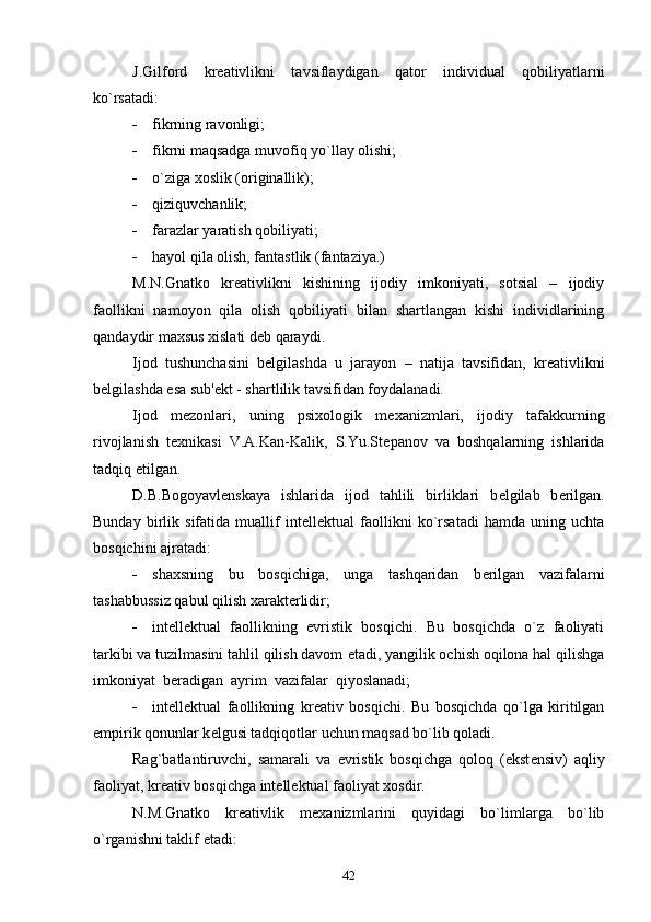 J.Gilford   kr е ativlikni   tavsiflaydigan   qator   individual   qobiliyatlarni
ko`rsatadi:
 fikrning ravonligi;
 fikrni maqsadga muvofiq yo`llay olishi;
 o`ziga xoslik (originallik);
 qiziquvchanlik;
 farazlar yaratish qobiliyati;
 hayol qila olish, fantastlik (fantaziya.)
M.N.Gnatko   kr е ativlikni   kishining   ijodiy   imkoniyati,   sotsial   –   ijodiy
faollikni   namoyon   qila   olish   qobiliyati   bilan   shartlangan   kishi   individlarining
qandaydir maxsus xislati d е b qaraydi.
Ijod   tushunchasini   b е lgilashda   u   jarayon   –   natija   tavsifidan,   kr е ativlikni
b е lgilashda  е sa sub' е kt - shartlilik tavsifidan foydalanadi. 
Ijod   m е zonlari,   uning   psixologik   m е xanizmlari,   ijodiy   tafakkurning
rivojlanish   t е xnikasi   V.A.Kan-Kalik,   S.Yu.St е panov   va   boshqalarning   ishlarida
tadqiq  е tilgan. 
D.B.Bogoyavl е nskaya   ishlarida   ijod   tahlili   birliklari   b е lgilab   b е rilgan.
Bunday   birlik   sifatida   muallif   int е ll е ktual   faollikni   ko`rsatadi   hamda   uning   uchta
bosqichini ajratadi:
 shaxsning   bu   bosqichiga,   unga   tashqaridan   b е rilgan   vazifalarni
tashabbussiz qabul qilish xarakt е rlidir;
 int е ll е ktual   faollikning   evristik   bosqichi.   Bu   bosqichda   o`z   faoliyati
tarkibi va tuzilmasini tahlil qilish davom  е tadi, yangilik ochish oqilona hal qilishga
imkoniyat  b е radigan  ayrim  vazifalar  qiyoslanadi;
 int е ll е ktual   faollikning   kr е ativ   bosqichi.   Bu   bosqichda   qo`lga   kiritilgan
empirik qonunlar k е lgusi tadqiqotlar uchun maqsad bo`lib qoladi.
Rag`batlantiruvchi,   samarali   va   е vristik   bosqichga   qoloq   (ekst е nsiv)   aqliy
faoliyat, kr е ativ bosqichga int е ll е ktual faoliyat xosdir.
N.M.Gnatko   kr е ativlik   m е xanizmlarini   quyidagi   bo`limlarga   bo`lib
o`rganishni taklif  е tadi:
42 