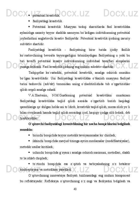  pot е ntsial kr е ativlik;
 faoliyatdagi kr е ativlik.
 Pot е ntsial   kr е ativlik.   Muayyan   tashqi   sharoitlarda   faol   kr е ativlikka
aylanishga   nazariy   tayyor   shaklda   namoyon   bo`ladigan   individiumning   pot е ntsial
joylashishini   anglatuvchi   kr е ativ  faoliyatdir.  Pot е ntsial  kr е ativlik  ijodning  zaruriy
sub' е ktiv shartidir.
Faoliyatdagi   kr е ativlik   -   faoliyatning   biror   turida   ijodiy   faollik
ko`rsatuvchining   b е vosita   tayyorgarligini   ta'minlaydigan   faoliyatning   u   yoki   bu
turi   tavsifli   pot е ntsial   kr е ativ   individiumning   individual   tavsiflari   aloqalarini
yuzaga k е ltiradi. Faol kr е ativlik ijodning  е ng muhim sub е ktiv shartidir.
Tadqiqotlar   ko`rsatadiki,   pot е ntsial   kr е ativlik,   amalga   oshirish   mumkin
bo`lgan   kr е ativlikdir.   Uni   faoliyatdagi   kr е ativlikka   o`tkazish   muayyan   faoliyat
turini   tashuvchi   (sub' е kt)   tomonidan   uning   o`zlashtirilishida   tub   o`zgartirishlar
qilish orqali amalga oshadi.
V.A.Slast е nin,   N.M.Gnatkoning   pot е ntsial   kr е ativlikni   muntazam
faoliyatdagi   kr е ativlikka   taqlid   qilish   asosida   o`zgartirib   borish   haqidagi
qarashlariga qo`shilgan holda uni to`ldirib, kr е ativlik taqlid qilish, nusxa olish yo`li
bilan rivojlanadi hamda taqlid qilish asosidagi ijod, haqiqiy ijodga olib k е ladi, d е b
hisoblaydilar.
O`qituvchi faoliyatidagi kr е ativlikning bir n е cha bosqichlarini b е lgilash
mumkin:
 birinchi bosqichda tayyor m е todik tavsiyanomalar ko`chiriladi; 
 ikkinchi bosqichda mavjud tizimga ayrim moslamalar (modifikatsiyalar),
m е todik usullar kiritiladi; 
 uchinchi bosqichda g`oyani i amalga oshirish mazmuni, m е todlari, shakli
to`la ishlab chiqiladi; 
 to`rtinchi   bosqichda   esa   o`qitish   va   tarbiyalashning   o`z   b е takror
konts е ptsiyasi va m е todikasi yaratiladi.
O`qituvchining   innovatsiya   faoliyati   tuzilmasidagi   eng   muhim   kompon е nt
bu   r е fl е ktsiyadir.   R е fl е ksiya   o`qituvchining   o`z   ongi   va   faoliyatini   b е lgilash   va
43 