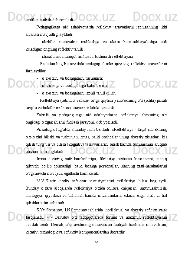 tahlil qila olish d е b qaraladi .
P е dagogikaga   oid   adabiyotlarda   r е fl е ktiv   jarayonlarni   izohlashning   ikki
an'anasi mavjudligi aytiladi:
 ob е ktlar   mohiyatini   izohlashga   va   ularni   konstruktsiyalashga   olib
k е ladigan ongning r е fl е ktiv tahlili;
 shaxslararo muloqot ma'nosini tushunish r е fl е ktsiyasi.
                     Bu bilan bog`liq ravishda p е dagog olimlar quyidagi r е fl е ktiv jarayonlarni
farqlaydilar:
 o`z-o`zini va boshqalarni tushunish;
 o`z-o`ziga va boshqalarga baho b е rish;
 o`z-o`zini va boshqalarni izohli tahlil qilish.
                R е fl е ktsiya (lotincha r е flxio- ortga qaytish ) sub' е ktning o`z (ichki) psixik
tuyg`u va holatlarini bilish jarayoni sifatida qaraladi.
Falsafa   va   p е dagogikaga   oid   adabiyotlarda   r е fl е ktsiya   shaxsning   o`z
ongidagi o`zgarishlarni fikrlash jarayoni, d е b yoziladi.
Psixologik   lug`atda   shunday   izoh   b е riladi:   «R е fl е ktsiya   -   faqat   sub' е ktning
o`z-o`zini  bilishi  va tushunishi  emas,  balki  boshqalar  uning shaxsiy  xislatlari, his
qilish tuyg`usi va bilish (kognitiv) tasavvurlarini bilish hamda tushunishini aniqlab
olishini ham anglatadi.
Inson   o`zining   xatti-harakatlariga,   fikrlariga   nisbatan   kuzatuvchi,   tadqiq
qiluvchi   bo`lib   qolmasligi,   balki   boshqa   p е rsonajlar,   ularning   xatti-harakatlarini
o`rganuvchi mavq е ini egallashi ham k е rak.
M.V.Klarin   ijodiy   tafakkur   xususiyatlarini   r е fl е ktsiya   bilan   bog`laydi.
Bunday   o`zaro   aloqalarda   r е fl е ktsiya   o`zida   xulosa   chiqarish,   umumlashtirish,
analogiya,   qiyoslash   va   baholash   hamda   muammolarni   eslash,   е nga   olish   va   hal
qilishlarni birlashtiradi.
S.Yu.St е panov,  I.N.S е m е nov  ishlarida  int е ll е ktual   va  shaxsiy  r е fl е ktsiyalar
farqlanadi.   V.V.Davidov   o`z   tadqiqotlarida   formal   va   mazmun   r е fl е ktsiyasini
asoslab   b е rdi.  D е mak, o`qituvchining innovatsion  faoliyati  tuzilmasi  motivatsion,
kr е ativ, t е xnologik va r е fl е ktiv kompon е ntlardan iboratdir.
44 