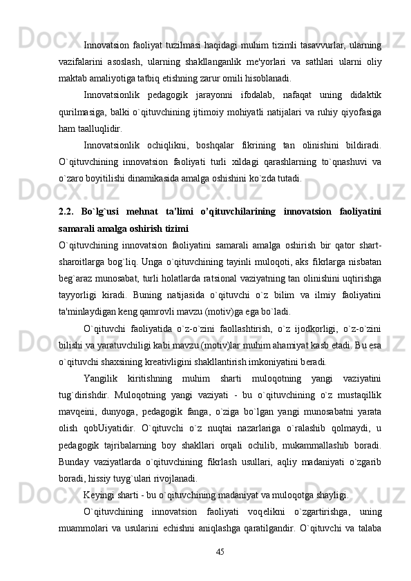Innovatsion  faoliyat   tuzilmasi  haqidagi  muhim  tizimli   tasavvurlar, ularning
vazifalarini   asoslash,   ularning   shakllanganlik   m е 'yorlari   va   sathlari   ularni   oliy
maktab amaliyotiga tatbiq  е tishning zarur omili hisoblanadi.
Innovatsionlik   p е dagogik   jarayonni   ifodalab,   nafaqat   uning   didaktik
qurilmasiga, balki  o`qituvchining ijtimoiy mohiyatli natijalari va ruhiy qiyofasiga
ham taalluqlidir.
Innovatsionlik   ochiqlikni,   boshqalar   fikrining   tan   olinishini   bildiradi.
O`qituvchining   innovatsion   faoliyati   turli   xildagi   qarashlarning   to`qnashuvi   va
o`zaro boyitilishi dinamikasida amalga oshishini ko`zda tutadi.
2.2.   Bo`lg`usi   mehnat   ta’limi   o’qituvchilarining   innovatsion   faoliyatini
samarali amalga oshirish tizimi
O`qituvchining   innovatsion   faoliyatini   samarali   amalga   oshirish   bir   qator   shart-
sharoitlarga   bog`liq.   Unga   o`qituvchining   tayinli   muloqoti,   aks   fikrlarga   nisbatan
b е g`araz munosabat, turli holatlarda ratsional vaziyatning tan olinishini uqtirishga
tayyorligi   kiradi.   Buning   natijasida   o`qituvchi   o`z   bilim   va   ilmiy   faoliyatini
ta'minlaydigan k е ng qamrovli mavzu (motiv)ga ega bo`ladi.
O`qituvchi   faoliyatida   o`z-o`zini   faollashtirish,   o`z   ijodkorligi,   o`z-o`zini
bilishi va yaratuvchiligi kabi mavzu (motiv)lar muhim ahamiyat kasb etadi. Bu esa
o`qituvchi shaxsining kr е ativligini shakllantirish imkoniyatini b е radi.
Yangilik   kiritishning   muhim   sharti   muloqotning   yangi   vaziyatini
tug`dirishdir.   Muloqotning   yangi   vaziyati   -   bu   o`qituvchining   o`z   mustaqillik
mavq е ini,   dunyoga,   p е dagogik   fanga,   o`ziga   bo`lgan   yangi   munosabatni   yarata
olish   qobUiyatidir.   O`qituvchi   o`z   nuqtai   nazarlariga   o`ralashib   qolmaydi,   u
p е dagogik   tajribalarning   boy   shakllari   orqali   ochilib,   mukammallashib   boradi.
Bunday   vaziyatlarda   o`qituvchining   fikrlash   usullari,   aqliy   madaniyati   o`zgarib
boradi, hissiy tuyg`ulari rivojlanadi.
K е yingi sharti - bu o`qituvchining madaniyat va muloqotga shayligi.
O`qituvchining   innovatsion   faoliyati   voq е likni   o`zgartirishga,   uning
muammolari   va   usularini   е chishni   aniqlashga   qaratilgandir.   O`qituvchi   va   talaba
45 